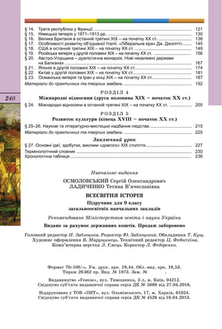 240
§ 14.	 Третя республіка у Франції..................................................................................	 121
§ 15.	 Німецька імперія у 1871–1913 рр........................................................................	 130
§ 16.	 Велика Британія в останній третині ХІХ – на початку ХХ ст..............................	 138
§ 17.	 Особливості розвитку об’єднаної Італії. «Ліберальна ера» Дж. Джолітті.........	 145
§ 18.	 США в останній третині ХІХ – на початку ХХ ст.................................................	 149
§ 19.	 Російська імперія у другій половині ХІХ – на початку ХХ ст. ..................................	 156
§ 20.	 Австро-Угорщина – дуалістична монархія. Нові незалежні держави
	 на Балканах..........................................................................................................	 167
§ 21.	 Японія в другій половині ХІХ – на початку ХХ ст................................................	 174
§ 22.	 Китай у другій половині ХІХ – на початку ХХ ст..................................................	 181
§ 23.	 Османська імперія та Іран у кінці ХІХ – на початку ХХ ст..................................	 187
Матеріали до практичних та творчих завдань .........................................................	 192
Р О З Д І Л 4
Міжнародні відносини (друга половина ХІХ – початок ХХ ст.)
§ 24.	 Міжнародні відносини в останній третині ХІХ – на початку ХХ ст. ...................	 205
Р О З Д І Л 5
Розвиток культури (кінець ХVIII – початок ХХ ст.)
§ 25–26. Наукові та літературно-мистецькі надбання людства....................................	 215
Матеріали до практичних та творчих завдань .........................................................	 225
Заключний урок
§ 27. Основні ідеї, здобутки, виклики «довгого» ХІХ століття.......................................	 227
Термінологічний словник ................................................................................................	 230
Хронологічна таблиця.....................................................................................................	 236
Навчальне видання
ОСМОЛОВСЬКИЙ Сергій Олександрович
ЛАДИЧЕНКО Тетяна В’ячеславівна
ВСЕСВІТНЯ ІСТОРІЯ
Підручник для 9 класу
загальноосвітніх навчальних закладів
Головний редактор Н. Заблоцька. Редактор Ю. Заблоцький. Обкладинка Т. Кущ.
Художнє оформлення В. Марущинець. Технічний редактор Ц. Федосіхіна.
Комп’ютерна верстка Л. Ємець. Коректор Л. Федоренко.
Рекомендовано Міністерством освіти і науки України
Видано за рахунок державних коштів. Продаж заборонено
Формат 70×100/16. Ум. друк. арк. 19,44. Обл.-вид. арк. 18,53.
Тираж 26 362 пр. Вид. № 1873. Зам. №     .
Видавництво «Генеза», вул. Тимошенка, 2-л, м. Київ, 04212.
Свідоцтво суб’єкта видавничої справи серія ДК № 5088 від 27.04.2016.
Віддруковано у ТОВ «ПЕТ», вул. Ольмінського, 17, м. Харків, 61024.
Свідоцтво суб’єкта видавничої справи серія ДК № 4526 від 18.04.2013.
 