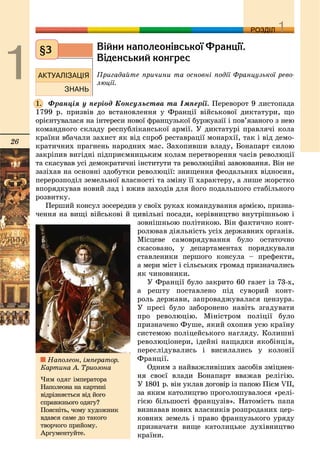 26
ДДРОЗДІЛ
Â³éíè íàïîëåîí³âñüêî¿ Ôðàíö³¿.
Â³äåíñüêèé êîíãðåñ
Ïðèãàäàéòå ïðè÷èíè òà îñíîâíі ïîäії Ôðàíöóçüêîї ðåâî-
ëþöії.
Ôðàíöіÿ ó ïåðіîä Êîíñóëüñòâà òà Іìïåðії. Ïåðåâîðîò 9 ëèñòîïàäà
1799 ð. ïðèçâіâ äî âñòàíîâëåííÿ ó Ôðàíöії âіéñüêîâîї äèêòàòóðè, ùî
îðієíòóâàëàñÿ íà іíòåðåñè íîâîї ôðàíöóçüêîї áóðæóàçії і ïîâ’ÿçàíîãî ç íåþ
êîìàíäíîãî ñêëàäó ðåñïóáëіêàíñüêîї àðìії. Ó äèêòàòóðі ïðàâëÿ÷і êîëà
êðàїíè âáà÷àëè çàõèñò ÿê âіä ñïðîá ðåñòàâðàöії ìîíàðõії, òàê і âіä äåìî-
êðàòè÷íèõ ïðàãíåíü íàðîäíèõ ìàñ. Çàõîïèâøè âëàäó, Áîíàïàðò ñèëîþ
çàêðіïèâ âèãіäíі ïіäïðèєìíèöüêèì êîëàì ïåðåòâîðåííÿ ÷àñіâ ðåâîëþöії
òà ñêàñóâàâ óñі äåìîêðàòè÷íі іíñòèòóòè òà ðåâîëþöіéíі çàâîþâàííÿ. Âіí íå
çàçіõàâ íà îñíîâíі çäîáóòêè ðåâîëþöії: çíèùåííÿ ôåîäàëüíèõ âіäíîñèí,
ïåðåðîçïîäіë çåìåëüíîї âëàñíîñòі òà çìіíó її õàðàêòåðó, à ëèøå æîðñòêî
âïîðÿäêóâàâ íîâèé ëàä і âæèâ çàõîäіâ äëÿ éîãî ïîäàëüøîãî ñòàáіëüíîãî
ðîçâèòêó.
Ïåðøèé êîíñóë çîñåðåäèâ ó ñâîїõ ðóêàõ êîìàíäóâàííÿ àðìієþ, ïðèçíà-
÷åííÿ íà âèùі âіéñüêîâі é öèâіëüíі ïîñàäè, êåðіâíèöòâî âíóòðіøíüîþ і
çîâíіøíüîþ ïîëіòèêîþ. Âіí ôàêòè÷íî êîíò-
ðîëþâàâ äіÿëüíіñòü óñіõ äåðæàâíèõ îðãàíіâ.
Ìіñöåâå ñàìîâðÿäóâàííÿ áóëî îñòàòî÷íî
ñêàñîâàíî, ó äåïàðòàìåíòàõ ïîðÿäêóâàëè
ñòàâëåíèêè ïåðøîãî êîíñóëà – ïðåôåêòè,
à ìåðè ìіñò і ñіëüñüêèõ ãðîìàä ïðèçíà÷àëèñü
ÿê ÷èíîâíèêè.
Ó Ôðàíöії áóëî çàêðèòî 60 ãàçåò іç 73-õ,
à ðåøòó ïîñòàâëåíî ïіä ñóâîðèé êîíò-
ðîëü äåðæàâè, çàïðîâàäæóâàëàñÿ öåíçóðà.
Ó ïðåñі áóëî çàáîðîíåíî íàâіòü çãàäóâàòè
ïðî ðåâîëþöіþ. Ìіíіñòðîì ïîëіöії áóëî
ïðèçíà÷åíî Ôóøå, ÿêèé îõîïèâ óñþ êðàїíó
ñèñòåìîþ ïîëіöåéñüêîãî íàãëÿäó. Êîëèøíі
ðåâîëþöіîíåðè, іäåéíі íàùàäêè ÿêîáіíöіâ,
ïåðåñëіäóâàëèñü і âèñèëàëèñü ó êîëîíії
Ôðàíöії.
Îäíèì ç íàéâàæëèâіøèõ çàñîáіâ çìіöíåí-
íÿ ñâîєї âëàäè Áîíàïàðò ââàæàâ ðåëіãіþ.
Ó 1801 ð. âіí óêëàâ äîãîâіð іç ïàïîþ Ïієì VII,
çà ÿêèì êàòîëèöòâî ïðîãîëîøóâàëîñÿ «ðåëі-
ãієþ áіëüøîñòі ôðàíöóçіâ». Íàòîìіñòü ïàïà
âèçíàâàâ íîâèõ âëàñíèêіâ ðîçïðîäàíèõ öåð-
êîâíèõ çåìåëü і ïðàâî ôðàíöóçüêîãî óðÿäó
ïðèçíà÷àòè âèùå êàòîëèöüêå äóõіâíèöòâî
êðàїíè.
§3
1.
Íàïîëåîí, іìïåðàòîð.
Êàðòèíà À. Òðèîçîíà
×èì îäÿã іìïåðàòîðà
Íàïîëåîíà íà êàðòèíі
âіäðіçíÿєòüñÿ âіä éîãî
ñïðàâæíüîãî îäÿãó?
Ïîÿñíіòü, ÷îìó õóäîæíèê
âäàâñÿ ñàìå äî òàêîãî
òâîð÷îãî ïðèéîìó.
Àðãóìåíòóéòå.
 
