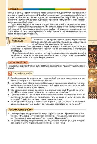 41
ДДРОЗДІЛ
менше в цілому норми сімейного права Цивільного кодексу були прогресивними
для свого часу (наприклад, ст. 212 зобов’язувала подружжя «до взаємної вірності,
допомоги, підтримки»). Кодекс підтвердив положення Конституції 1791 р. про те,
що шлюб – цивільний договір, підтвердив право на розлучення та інші нововве-
дення революційної пори.
Друга книга Кодексу регулювала відносини власності й закріплювала право
власності як священне право людини, тим самим Кодекс стояв на сторожі приват-
ної власності і законодавчо закріплював свободу буржуазного підприємництва.
Третя книга містила статті про способи набуття власності, включаючи спадкове
право та різні види зобов’язань.
Власність – це право повним чином користуватися
речами за власним розсудом так, щоб це користування
не заборонялося законом та регламентом.
Ніхто не може бути змушений поступитися своєю власністю, якщо це не від-
бувається з причини суспільної користі та за справедливу й попередню
винагороду.
Власність на майно, як рухоме, так і нерухоме, дає право на все, що це майно
виробляє, а також на те, що природно або штучно поєднується в цьому майні.
Це право називається «правом приєднання».
Які суспільні верстви Франції були особливо зацікавлені в прийнятті Цивільного ко-
дексу?
1. Îçíàéîìèâøèñü іç äîêóìåíòàìè, ïðîàíàëіçóéòå åòàïè óòâåðäæåííÿ ïðèí-
öèïіâ ðіâíîïðàâ’ÿ â çàêîíîäàâñòâі Ôðàíöії.
2. Ïîäóìàéòå, ÷îìó ëіäåðè ðåâîëþöії îäðàçó æ ïðîãîëîñèëè ðіâíіñòü óñіõ ãðî-
ìàäÿí ïåðåä çàêîíîì і ëèøå ÷åðåç çíà÷íèé ïðîìіæîê ÷àñó âçÿëèñÿ çà ìàé-
íîâі, ñіìåéíі òà іíøі ïðàâà ëþäåé.
3. Ùî êàðäèíàëüíî íîâîãî ç’ÿâèëîñÿ â çàêîíîäàâ÷îìó ïîëі Ôðàíöії íà ïî÷àò-
êó ÕІÕ ñò. â ïîðіâíÿííі ç іíøèìè єâðîïåéñüêèìè êðàїíàìè?
4. Ïðîàíàëіçóéòå, ÿêі ïîçèòèâíі é íåãàòèâíі ïîëîæåííÿ äëÿ îñíîâíîї ÷àñòèíè
íàñåëåííÿ ìіñòèâ «Êîäåêñ Íàïîëåîíà». ×èї, íà âàøó äóìêó, іíòåðåñè âіí
çàõèùàâ? Ñïðîáóéòå àðãóìåíòóâàòè ñâîþ òî÷êó çîðó.
5. ßê âè ðîçóìієòå ôðàçó ç êîíñòèòóöії Ôðàíöії, ùî «óñі ïîäàòêè íàëåæíèì
÷èíîì ðîçïîäіëÿþòüñÿ ïîìіæ óñіõ ãðîìàäÿí âіäïîâіäíî äî їõ ñòàòêіâ»?
1. Ïіäãîòóéòå (çà âèáîðîì) åñå íà òåìó «Ïðàâà ëþäèíè і ãðîìàäÿíèíà â ÿêî-
áіíñüêіé Ôðàíöії»; «Óòâåðäæåííÿ ïðèíöèïіâ ãðîìàäÿíñüêîãî ðіâíîïðàâ’ÿ:
âіä “Äåêëàðàöії ïðàâ ëþäèíè...” äî “Êîäåêñó Íàïîëåîíà”».
2. Íà îñíîâі àíàëіçó çàïðîïîíîâàíèõ òà äîäàòêîâèõ äæåðåë óêëàäіòü іñòîðè÷-
íèé ïîðòðåò äіÿ÷à Ôðàíöóçüêîї ðåâîëþöії (çà âèáîðîì).
Творчо попрацюйте
 