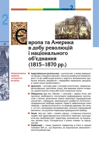 42
ДДРОЗДІЛ
2
Індустріальне суспільство – суспільство, у якому заверше-
но процес створення великої, технічно розвинутої промисло-
вості та де найбільший внесок у вартість матеріальних здо-
бутків вносять видобуток і переробка природних ресурсів,
а також галузі промисловості.
Ідеологія – система ідей і поглядів (політичних, правничих,
філософських, релігійних тощо), яка виражає корінні інтере-
си, ідеали якогось класу або іншої соціальної групи.
Лібералізм (від лат. liberalis — вільний) – ідейна течія, якаs
пропагує необхідність поступового реформування суспіль-
ства з метою досягнення повної реалізації індивідуальних
цінностей і, передусім, максимальної особистої політичної і
громадянської свободи людини. Гарантії забезпечення такої
свободи – приватна власність та правова держава. Як течія,
є, по суті, різновидом консерватизму, оскільки спрямований
виключно на усунення перешкод індивідуальній свободі.
Нація (від лат. natio – плем’я, народ) – історична спільнота
людей, яка характеризується спільністю території, культури,
етнічних особливостей і характеру, економічних та соціаль-
них зв’язків тощо. Складається з різних племен та народ-
ностей.
Карбонарії – члени таємного товариства в Італії в першійї
половині XIX ст., що боролись за національне звільнення і
конституційний лад.
ªªâðîïà òà Àìåðèêà
â äîáó ðåâîëþö³é
³ íàö³îíàëüíîãî
îá’ºäíàííÿ
(1815–1870 ðð.)
Найважливіші
терміни
та поняття
розділу:
 