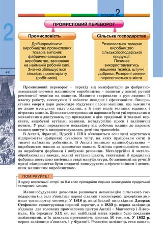 44
ДДРОЗДІЛ
2
Ïðîìèñëîâèé ïåðåâîðîò – ïåðåõіä âіä ìàíóôàêòóðè äî ôàáðè÷íî-
çàâîäñüêîї ñèñòåìè ìàøèííîãî âèðîáíèöòâà – ïîëÿãàâ ó çàìіíі ðó÷íîї
ðåìіñíè÷îї òåõíіêè íà ìàøèíè. Ìàøèíè «âèðèâàëè» ç ðóê ëþäèíè її
âëàñíó ðîáîòó, âèêîíóþ÷è її íàáàãàòî øâèäøå і åôåêòèâíіøå. Âèêîðè-
ñòàííÿ åíåðãії ïàðè äîçâîëèëî çáóäóâàòè ïàðîâі ìàøèíè, ùî çàìіíèëè
íå ëèøå ìóñêóëüíó ñèëó ëþäèíè, à é ñèëó êîëіñ âåëèêèõ âîäÿíèõ і
âіòðÿíèõ ìëèíіâ. Äî ïîÿâè åëåêòðîìàøèí ïàðîâèêè áóëè óíіâåðñàëüíèìè
ìåõàíі÷íèìè äâèãóíàìè, ùî ïðèâîäèëè â äіþ ïðÿäèëüíі é òêàöüêі âåð-
ñòàòè, âèäîáóâíі âóãіëüíі ìàøèíè, ìåòàëóðãіéíі ïðåñè і çàëіçíè÷íі
ïîòÿãè. Ó ðîëі ïåðåäàòíîãî ìåõàíіçìó âіä ðîáî÷èõ ìàøèí äî ïàðîâèõ
ìàøèí-äâèãóíіâ âèêîðèñòîâóâàëàñü ðåìіííà òðàíñìіñіÿ.
Â Àíãëії, Ôðàíöії, Ïðóññії і ÑØÀ ç’ÿâëÿþòüñÿ îñíàùåíі âåðñòàòàìè
ïіäïðèєìñòâà (ôàáðèêè) ñó÷àñíîãî òèïó, íà ÿêèõ ïðàöþâàëè ñîòíі é
òèñÿ÷і íàéìàíèõ ðîáіòíèêіâ. Â Àíãëії âèíèêëî ìàøèíîáóäóâàííÿ –
âèðîáíèöòâî ìàøèí çà äîïîìîãîþ ìàøèí. Õіìі÷íà ïðîìèñëîâіñòü ïî÷à-
ëà âèðîáëÿòè ôàðáíèêè і âèáóõîâі ðå÷îâèíè. Ìåòàëóðãіéíі é ìåòàëî-
îáðîáëþâàëüíі çàâîäè, âåëèêі âóãіëüíі øàõòè, òåêñòèëüíі é ïðÿäèëüíі
ôàáðèêè ïîñòóïîâî âèòіñíÿëè ñòàðі ìàíóôàêòóðè, áî çàñíîâàíі íà ðó÷íіé
ïðàöі ïіäïðèєìñòâà áóëè íåçäàòíі êîíêóðóâàòè ç åôåêòèâíіøèì і äåøåâ-
øèì ìàøèííèì âèðîáíèöòâîì.
З курсу всесвітньої історії за 8-й клас пригадайте перших винахідників прядильної
та парової машин.
Ìàøèíîáóäóâàííÿ äîçâîëèëî ðîçïî÷àòè ìåõàíіçàöіþ ñіëüñüêîãî ãîñ-
ïîäàðñòâà (íà ñåëі ç’ÿâèëèñü ïàðîâі ñіâàëêè і ìîëîòàðêè), äîêîðіííî çìі-
íèëî òðàíñïîðòíó ñèñòåìó. Ó 1818 ð. àíãëіéñüêèé âèíàõіäíèê Äæîðäæ
Ñòåôåíñîí ñêîíñòðóþâàâ ïåðøèé ïàðîòÿã, à â 1830 ð. ïåðøà çàëіçíèöÿ
ç’єäíàëà äâà ãîëîâíèõ ïðîìèñëîâèõ öåíòðè Àíãëії – Ìàí÷åñòåð і Ëіâåð-
ïóëü. Íà ñåðåäèíó ÕІÕ ñò. âñі íàéáіëüøі ìіñòà êðàїíè áóëî ïîєäíàíî
çàëіçíèöÿìè, à їõ çàãàëüíà ïðîòÿæíіñòü äîñÿãëà 50 òèñ. êì. Ó 1832 ð.
ïåðøà çàëіçíèöÿ ç’ÿâèëàñü і ó Ôðàíöії. Ðîçâèòîê çàëіçíèöü ñòàâ âàæëè-
 