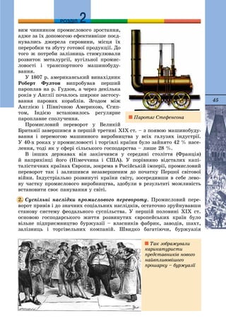 45
ДДРОЗДІЛ
âèì ÷èííèêîì ïðîìèñëîâîãî çðîñòàííÿ,
àäæå çà їõ äîïîìîãîþ åôåêòèâíіøå ïîєä-
íóâàëèñü äæåðåëà ñèðîâèíè, ìіñöÿ їõ
ïåðåðîáêè òà çáóòó ãîòîâîї ïðîäóêöії. Äî
òîãî æ ïîòðåáè çàëіçíèöü ñòèìóëþâàëè
ðîçâèòîê ìåòàëóðãії, âóãіëüíîї ïðîìèñ-
ëîâîñòі і òðàíñïîðòíîãî ìàøèíîáóäó-
âàííÿ.
Ó 1807 ð. àìåðèêàíñüêèé âèíàõіäíèê
Ðîáåðò Ôóëòîí âèïðîáóâàâ ïåðøèé
ïàðîïëàâ íà ð. Ãóäçîí, à ÷åðåç äåêіëüêà
ðîêіâ ó Àíãëії ïî÷àëîñü øèðîêå çàñòîñó-
âàííÿ ïàðîâèõ êîðàáëіâ. Çãîäîì ìіæ
Àíãëієþ і Ïіâíі÷íîþ Àìåðèêîþ, Єãèï-
òîì, Іíäієþ âñòàíîâèëîñü ðåãóëÿðíå
ïàðîïëàâíå ñïîëó÷åííÿ.
Ïðîìèñëîâèé ïåðåâîðîò ó Âåëèêіé
Áðèòàíії çàâåðøèâñÿ â ïåðøіé òðåòèíі ÕІÕ ñò. – ç ïîÿâîþ ìàøèíîáóäó-
âàííÿ і ïåðåìîãîþ ìàøèííîãî âèðîáíèöòâà ó âñіõ ãàëóçÿõ іíäóñòðії.
Ó 40-õ ðîêàõ ó ïðîìèñëîâîñòі і òîðãіâëі êðàїíè áóëî çàéíÿòî 42 % íàñå-
ëåííÿ, òîäі ÿê ó ñôåðі ñіëüñüêîãî ãîñïîäàðñòâà – ëèøå 28 %.
Â іíøèõ äåðæàâàõ âіí çàêіí÷èâñÿ ó ñåðåäèíі ñòîëіòòÿ (Ôðàíöіÿ)
é íàïðèêіíöі éîãî (Íіìå÷÷èíà і ÑØÀ). Ó ïîðіâíÿíî âіäñòàëèõ êàïі-
òàëіñòè÷íèõ êðàїíàõ Єâðîïè, çîêðåìà â Ðîñіéñüêіé іìïåðії, ïðîìèñëîâèé
ïåðåâîðîò òàê і çàëèøèâñÿ íåçàâåðøåíèì äî ïî÷àòêó Ïåðøîї ñâіòîâîї
âіéíè. Іíäóñòðіàëüíî ðîçâèíóòі êðàїíè ñâіòó, çîñåðåäèâøè â ñåáå ëåâî-
âó ÷àñòêó ïðîìèñëîâîãî âèðîáíèöòâà, çäîáóëè â ðåçóëüòàòі ìîæëèâіñòü
âñòàíîâèòè ñâîє ïàíóâàííÿ ó ñâіòі.
Ñóñïіëüíі íàñëіäêè ïðîìèñëîâîãî ïåðåâîðîòó. Ïðîìèñëîâèé ïåðå-
âîðîò ïðèâіâ і äî çíà÷íèõ ñîöіàëüíèõ íàñëіäêіâ, îñòàòî÷íî çðóéíóâàâøè
ñòàíîâó ñèñòåìó ôåîäàëüíîãî ñóñïіëüñòâà. Ó ïåðøіé ïîëîâèíі ÕІÕ ñò.
îñíîâîþ ãîñïîäàðñüêîãî æèòòÿ ðîçâèíóòèõ єâðîïåéñüêèõ êðàїí áóëî
âіëüíå ïіäïðèєìíèöòâî áóðæóàçії – âëàñíèêіâ ôàáðèê, çàâîäіâ, øàõò,
çàëіçíèöü і òîðãіâåëüíèõ êîìïàíіé. Øâèäêî áàãàòіþ÷è, áóðæóàçіÿ
2.
Ïàðîòÿã Ñòåôåíñîíà
Òàê çîáðàæóâàëè
êàðèêàòóðèñòè
ïðåäñòàâíèêіâ íîâîãî
íàéâïëèâîâіøîãî
ïðîøàðêó – áóðæóàçії
 