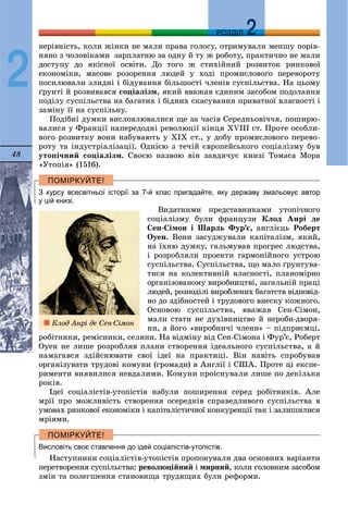 48
ДДРОЗДІЛ
2
íåðіâíіñòü, êîëè æіíêè íå ìàëè ïðàâà ãîëîñó, îòðèìóâàëè ìåíøó ïîðіâ-
íÿíî ç ÷îëîâіêàìè çàðïëàòíþ çà îäíó é òó æ ðîáîòó, ïðàêòè÷íî íå ìàëè
äîñòóïó äî ÿêіñíîї îñâіòè. Äî òîãî æ ñòèõіéíèé ðîçâèòîê ðèíêîâîї
åêîíîìіêè, ìàñîâå ðîçîðåííÿ ëþäåé ó õîäі ïðîìèñëîâîãî ïåðåâîðîòó
ïîñèëþâàëè çëèäíі і áіäóâàííÿ áіëüøîñòі ÷ëåíіâ ñóñïіëüñòâà. Íà öüîìó
ґðóíòі é ðîçâèâàâñÿ ñîöіàëіçì, ÿêèé ââàæàâ єäèíèì çàñîáîì ïîäîëàííÿ
ïîäіëó ñóñïіëüñòâà íà áàãàòèõ і áіäíèõ ñêàñóâàííÿ ïðèâàòíîї âëàñíîñòі і
çàìіíó її íà ñóñïіëüíó.
Ïîäіáíі äóìêè âèñëîâëþâàëèñÿ ùå çà ÷àñіâ Ñåðåäíüîâі÷÷ÿ, ïîøèðþ-
âàëèñÿ ó Ôðàíöії íàïåðåäîäíі ðåâîëþöії êіíöÿ XVIII ñò. Ïðîòå îñîáëè-
âîãî ðîçâèòêó âîíè íàáóâàþòü ó ÕІÕ ñò., ó äîáó ïðîìèñëîâîãî ïåðåâî-
ðîòó òà іíäóñòðіàëіçàöії. Îäíієþ ç òå÷іé єâðîïåéñüêîãî ñîöіàëіçìó áóâ
óòîïі÷íèé ñîöіàëіçì. Ñâîєþ íàçâîþ âіí çàâäÿ÷óє êíèçі Òîìàñà Ìîðà
«Óòîïіÿ» (1516).
З курсу всесвітньої історії за 7-й клас пригадайте, яку державу змальовує автор
у цій книзі.
Âèäàòíèìè ïðåäñòàâíèêàìè óòîïі÷íîãî
ñîöіàëіçìó áóëè ôðàíöóçè Êëîä Àíðі äå
Ñåí-Ñіìîí і Øàðëü Ôóð’є, àíãëієöü Ðîáåðò
Îóåí. Âîíè çàñóäæóâàëè êàïіòàëіçì, ÿêèé,
íà їõíþ äóìêó, ãàëüìóâàâ ïðîãðåñ ëþäñòâà,
і ðîçðîáëÿëè ïðîåêòè ãàðìîíіéíîãî óñòðîþ
ñóñïіëüñòâà. Ñóñïіëüñòâà, ùî ìàëî ґðóíòóâà-
òèñÿ íà êîëåêòèâíіé âëàñíîñòі, ïëàíîìіðíî
îðãàíіçîâàíîìó âèðîáíèöòâі, çàãàëüíіé ïðàöі
ëþäåé, ðîçïîäіëі âèðîáëåíèõ áàãàòñòâ âіäïîâіä-
íî äî çäіáíîñòåé і òðóäîâîãî âíåñêó êîæíîãî.
Îñíîâîþ ñóñïіëüñòâà, ââàæàâ Ñåí-Ñіìîí,
ìàëè ñòàòè íå äóõіâíèöòâî é íåðîáè-äâîðÿ-
íè, à éîãî «âèðîáíè÷і ÷ëåíè» – ïіäïðèєìöі,
ðîáіòíèêè, ðåìіñíèêè, ñåëÿíè. Íà âіäìіíó âіä Ñåí-Ñіìîíà і Ôóð’є, Ðîáåðò
Îóåí íå ëèøå ðîçðîáëÿâ ïëàíè ñòâîðåííÿ іäåàëüíîãî ñóñïіëüñòâà, à é
íàìàãàâñÿ çäіéñíþâàòè ñâîї іäåї íà ïðàêòèöі. Âіí íàâіòü ñïðîáóâàâ
îðãàíіçóâàòè òðóäîâі êîìóíè (ãðîìàäè) â Àíãëії і ÑØÀ. Ïðîòå öі åêñïå-
ðèìåíòè âèÿâèëèñÿ íåâäàëèìè. Êîìóíè ïðîіñíóâàëè ëèøå ïî äåêіëüêà
ðîêіâ.
Іäåї ñîöіàëіñòіâ-óòîïіñòіâ íàáóëè ïîøèðåííÿ ñåðåä ðîáіòíèêіâ. Àëå
ìðії ïðî ìîæëèâіñòü ñòâîðåííÿ îñåðåäêіâ ñïðàâåäëèâîãî ñóñïіëüñòâà â
óìîâàõ ðèíêîâîї åêîíîìіêè і êàïіòàëіñòè÷íîї êîíêóðåíöії òàê і çàëèøèëèñÿ
ìðіÿìè.
Висловіть своє ставлення до ідей соціалістів-утопістів.
Íàñòóïíèêè ñîöіàëіñòіâ-óòîïіñòіâ ïðîïîíóâàëè äâà îñíîâíèõ âàðіàíòè
ïåðåòâîðåííÿ ñóñïіëüñòâà: ðåâîëþöіéíèé і ìèðíèé, êîëè ãîëîâíèì çàñîáîì
çìіí òà ïîëåãøåííÿ ñòàíîâèùà òðóäÿùèõ áóëè ðåôîðìè.
Êëîä Àíðі äå Ñåí-Ñіìîí
 