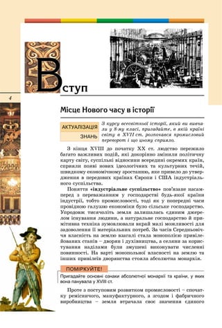 4
Ì³ñöå Íîâîãî ÷àñó â ³ñòîð³¿
Ç êóðñó âñåñâіòíüîї іñòîðії, ÿêèé âè âèâ÷à-
ëè ó 8-ìó êëàñі, ïðèãàäàéòå, â ÿêіé êðàїíі
ñâіòó â XVІІ ñò. ðîçïî÷àâñÿ ïðîìèñëîâèé
ïåðåâîðîò і ùî öüîìó ñïðèÿëî.
Ç êіíöÿ XVІІІ äî ïî÷àòêó ÕÕ ñò. ëþäñòâî ïåðåæèëî
áàãàòî âàæëèâèõ ïîäіé, ÿêі äîêîðіííî çìіíèëè ïîëіòè÷íó
êàðòó ñâіòó, ñóñïіëüíі âіäíîñèíè âñåðåäèíі îêðåìèõ êðàїí,
ñïðèÿëè ïîÿâі íîâèõ іäåîëîãі÷íèõ òà êóëüòóðíèõ òå÷іé,
øâèäêîìó åêîíîìі÷íîìó çðîñòàííþ, ÿêå ïðèâåëî äî óòâåð-
äæåííÿ â ïåðåäîâèõ êðàїíàõ Єâðîïè і ÑØÀ іíäóñòðіàëü-
íîãî ñóñïіëüñòâà.
Ïîíÿòòÿ «іíäóñòðіàëüíå ñóñïіëüñòâî» ïîâ’ÿçàíå íàñàì-
ïåðåä ç ïåðåâàæàííÿì ó ãîñïîäàðñòâі áóäü-ÿêîї êðàїíè
іíäóñòðії, òîáòî ïðîìèñëîâîñòі, òîäі ÿê ó ïîïåðåäíі ÷àñè
ïðîâіäíîþ ãàëóççþ åêîíîìіêè áóëî ñіëüñüêå ãîñïîäàðñòâî.
Óïðîäîâæ òèñÿ÷îëіòü çåìëÿ çàëèøàëàñü єäèíèì äæåðå-
ëîì іñíóâàííÿ ëþäèíè, à íàòóðàëüíå ãîñïîäàðñòâî é ïðè-
ìіòèâíà òåõíіêà çóìîâëþâàëè âêðàé ìàëі ìîæëèâîñòі äëÿ
çàäîâîëåííÿ її ìàòåðіàëüíèõ ïîòðåá. Çà ÷àñіâ Ñåðåäíüîâі÷-
÷ÿ âëàñíіñòü íà çåìëþ âçàãàëі ñòàëà ìîíîïîëієþ ïðèâіëå-
éîâàíèõ ñòàíіâ – äâîðÿí і äóõіâíèöòâà, à ñåëÿíè çà êîðèñ-
òóâàííÿ íàäіëàìè áóëè çìóøåíі âèêîíóâàòè ÷èñëåííі
ïîâèííîñòі. Íà âàðòі ìîíîïîëüíîї âëàñíîñòі íà çåìëþ òà
іíøèõ ïðèâіëåїâ äâîðÿíñòâà ñòîÿëà àáñîëþòíà ìîíàðõіÿ.
Пригадайте основні ознаки абсолютної монархії та країни, у яких
вона панувала у XVІІІ ст.
Ïðîòå ç ïîñòóïîâèì ðîçâèòêîì ïðîìèñëîâîñòі – ñïî÷àò-
êó ðåìіñíè÷îãî, ìàíóôàêòóðíîãî, à çãîäîì і ôàáðè÷íîãî
âèðîáíèöòâà – çåìëÿ âòðà÷àëà ñâîє çíà÷åííÿ єäèíîãî
ÂÂñòóï
 