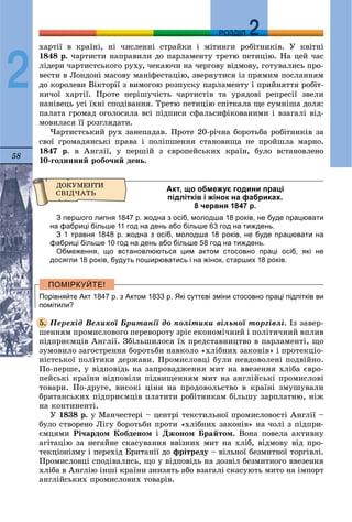 58
ДДРОЗДІЛ
2
õàðòії â êðàїíі, íі ÷èñëåííі ñòðàéêè і ìіòèíãè ðîáіòíèêіâ. Ó êâіòíі
1848 ð. ÷àðòèñòè íàïðàâèëè äî ïàðëàìåíòó òðåòþ ïåòèöіþ. Íà öåé ÷àñ
ëіäåðè ÷àðòèñòñüêîãî ðóõó, ÷åêàþ÷è íà ÷åðãîâó âіäìîâó, ãîòóâàëèñü ïðî-
âåñòè â Ëîíäîíі ìàñîâó ìàíіôåñòàöіþ, çâåðíóòèñÿ іç ïðÿìèì ïîñëàííÿì
äî êîðîëåâè Âіêòîðії ç âèìîãîþ ðîçïóñêó ïàðëàìåíòó і ïðèéíÿòòÿ ðîáіò-
íè÷îї õàðòії. Ïðîòå íåðіøó÷іñòü ÷àðòèñòіâ òà óðÿäîâі ðåïðåñії çâåëè
íàíіâåöü óñі їõíі ñïîäіâàííÿ. Òðåòþ ïåòèöіþ ñïіòêàëà ùå ñóìíіøà äîëÿ:
ïàëàòà ãðîìàä îãîëîñèëà âñі ïіäïèñè ñôàëüñèôіêîâàíèìè і âçàãàëі âіä-
ìîâèëàñÿ її ðîçãëÿäàòè.
×àðòèñòñüêèé ðóõ çàíåïàäàâ. Ïðîòå 20-ðі÷íà áîðîòüáà ðîáіòíèêіâ çà
ñâîї ãðîìàäÿíñüêі ïðàâà і ïîëіïøåííÿ ñòàíîâèùà íå ïðîéøëà ìàðíî.
1847 ð. â Àíãëії, ó ïåðøіé ç єâðîïåéñüêèõ êðàїí, áóëî âñòàíîâëåíî
10-ãîäèííèé ðîáî÷èé äåíü.
Акт, що обмежує години праці
підлітків і жінок на фабриках.
8 червня 1847 р.
З першого липня 1847 р. жодна з осіб, молодша 18 років, не буде працювати
на фабриці більше 11 год на день або більше 63 год на тиждень.
З 1 травня 1848 р. жодна з осіб, молодша 18 років, не буде працювати на
фабриці більше 10 год на день або більше 58 год на тиждень.
Обмеження, що встановлюються цим актом стосовно праці осіб, які не
досягли 18 років, будуть поширюватись і на жінок, старших 18 років.
Порівняйте Акт 1847 р. з Актом 1833 р. Які суттєві зміни стосовно праці підлітків ви
помітили?
Ïåðåõіä Âåëèêîї Áðèòàíії äî ïîëіòèêè âіëüíîї òîðãіâëі. Іç çàâåð-
øåííÿì ïðîìèñëîâîãî ïåðåâîðîòó çðіñ åêîíîìі÷íèé і ïîëіòè÷íèé âïëèâ
ïіäïðèєìöіâ Àíãëії. Çáіëüøèëîñÿ їõ ïðåäñòàâíèöòâî â ïàðëàìåíòі, ùî
çóìîâèëî çàãîñòðåííÿ áîðîòüáè íàâêîëî «õëіáíèõ çàêîíіâ» і ïðîòåêöіî-
íіñòñüêîї ïîëіòèêè äåðæàâè. Ïðîìèñëîâöі áóëè íåâäîâîëåíі ïîäâіéíî.
Ïî-ïåðøå, ó âіäïîâіäü íà çàïðîâàäæåííÿ ìèò íà ââåçåííÿ õëіáà єâðî-
ïåéñüêі êðàїíè âіäïîâіëè ïіäâèùåííÿì ìèò íà àíãëіéñüêі ïðîìèñëîâі
òîâàðè. Ïî-äðóãå, âèñîêі öіíè íà ïðîäîâîëüñòâî â êðàїíі çìóøóâàëè
áðèòàíñüêèõ ïіäïðèєìöіâ ïëàòèòè ðîáіòíèêàì áіëüøó çàðïëàòíþ, íіæ
íà êîíòèíåíòі.
Ó 1838 ð. ó Ìàí÷åñòåðі – öåíòðі òåêñòèëüíîї ïðîìèñëîâîñòі Àíãëії –
áóëî ñòâîðåíî Ëіãó áîðîòüáè ïðîòè «õëіáíèõ çàêîíіâ» íà ÷îëі ç ïіäïðè-
єìöÿìè Ðі÷àðäîì Êîáäåíîì і Äæîíîì Áðàéòîì. Âîíà ïîâåëà àêòèâíó
àãіòàöіþ çà íåãàéíå ñêàñóâàííÿ ââіçíèõ ìèò íà õëіá, âіäìîâó âіä ïðî-
òåêöіîíіçìó і ïåðåõіä Áðèòàíії äî ôðіòðåäó – âіëüíîї áåçìèòíîї òîðãіâëі.
Ïðîìèñëîâöі ñïîäіâàëèñü, ùî ó âіäïîâіäü íà äîçâіë áåçìèòíîãî ââåçåííÿ
õëіáà â Àíãëіþ іíøі êðàїíè çíèçÿòü àáî âçàãàëі ñêàñóþòü ìèòî íà іìïîðò
àíãëіéñüêèõ ïðîìèñëîâèõ òîâàðіâ.
5.
 