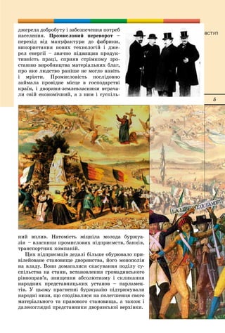 5
ВСТУП
äæåðåëà äîáðîáóòó і çàáåçïå÷åííÿ ïîòðåá
íàñåëåííÿ. Ïðîìèñëîâèé ïåðåâîðîò –
ïåðåõіä âіä ìàíóôàêòóðè äî ôàáðèêè,
âèêîðèñòàííÿ íîâèõ òåõíîëîãіé і äæå-
ðåë åíåðãії – çíà÷íî ïіäâèùèâ ïðîäóê-
òèâíіñòü ïðàöі, ñïðèÿâ ñòðіìêîìó çðî-
ñòàííþ âèðîáíèöòâà ìàòåðіàëüíèõ áëàã,
ïðî ÿêå ëþäñòâî ðàíіøå íå ìîãëî íàâіòü
і ìðіÿòè. Ïðîìèñëîâіñòü ïîñëіäîâíî
çàéìàëà ïðîâіäíå ìіñöå â ãîñïîäàðñòâі
êðàїí, і äâîðÿíè-çåìëåâëàñíèêè âòðà÷à-
ëè ñâіé åêîíîìі÷íèé, à ç íèì і ñóñïіëü-
íèé âïëèâ. Íàòîìіñòü ìіöíіëà ìîëîäà áóðæóà-
çіÿ – âëàñíèêè ïðîìèñëîâèõ ïіäïðèєìñòâ, áàíêіâ,
òðàíñïîðòíèõ êîìïàíіé.
Öèõ ïіäïðèєìöіâ äåäàëі áіëüøå îáóðþâàëî ïðè-
âіëåéîâàíå ñòàíîâèùå äâîðÿíñòâà, éîãî ìîíîïîëіÿ
íà âëàäó. Âîíè äîìàãàëèñÿ ñêàñóâàííÿ ïîäіëó ñó-
ñïіëüñòâà íà ñòàíè, âñòàíîâëåííÿ ãðîìàäÿíñüêîãî
ðіâíîïðàâ’ÿ, çíèùåííÿ àáñîëþòèçìó і ñêëèêàííÿ
íàðîäíèõ ïðåäñòàâíèöüêèõ óñòàíîâ – ïàðëàìåí-
òіâ. Ó öüîìó ïðàãíåííі áóðæóàçіþ ïіäòðèìóâàëè
íàðîäíі íèçè, ùî ñïîäіâàëèñÿ íà ïîëåãøåííÿ ñâîãî
ìàòåðіàëüíîãî òà ïðàâîâîãî ñòàíîâèùà, à òàêîæ і
äàëåêîãëÿäíі ïðåäñòàâíèêè äâîðÿíñüêîї âåðõіâêè.
 