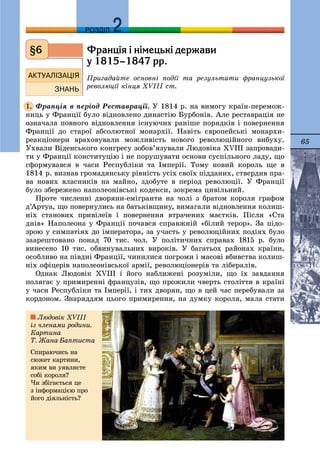 65
ДДРОЗДІЛ
Ôðàíö³ÿ ³ í³ìåöüê³ äåðæàâè
ó 1815–1847 ðð.
Ïðèãàäàéòå îñíîâíі ïîäії òà ðåçóëüòàòè ôðàíöóçüêîї
ðåâîëþöії êіíöÿ ÕVIII ñò.
Ôðàíöіÿ â ïåðіîä Ðåñòàâðàöії. Ó 1814 ð. íà âèìîãó êðàїí-ïåðåìîæ-
íèöü ó Ôðàíöії áóëî âіäíîâëåíî äèíàñòіþ Áóðáîíіâ. Àëå ðåñòàâðàöіÿ íå
îçíà÷àëà ïîâíîãî âіäíîâëåííÿ іñíóþ÷èõ ðàíіøå ïîðÿäêіâ і ïîâåðíåííÿ
Ôðàíöії äî ñòàðîї àáñîëþòíîї ìîíàðõії. Íàâіòü єâðîïåéñüêі ìîíàðõè-
ðåàêöіîíåðè âðàõîâóâàëè ìîæëèâіñòü íîâîãî ðåâîëþöіéíîãî âèáóõó.
Óõâàëè Âіäåíñüêîãî êîíãðåñó çîáîâ’ÿçóâàëè Ëþäîâіêà XVIII çàïðîâàäè-
òè ó Ôðàíöії êîíñòèòóöіþ і íå ïîðóøóâàòè îñíîâè ñóñïіëüíîãî ëàäó, ùî
ñôîðìóâàâñÿ â ÷àñè Ðåñïóáëіêè òà Іìïåðії. Òîìó íîâèé êîðîëü ùå â
1814 ð. âèçíàâ ãðîìàäÿíñüêó ðіâíіñòü óñіõ ñâîїõ ïіääàíèõ, ñòâåðäèâ ïðà-
âà íîâèõ âëàñíèêіâ íà ìàéíî, çäîáóòå â ïåðіîä ðåâîëþöії. Ó Ôðàíöії
áóëî çáåðåæåíî íàïîëåîíіâñüêі êîäåêñè, çîêðåìà öèâіëüíèé.
Ïðîòå ÷èñëåííі äâîðÿíè-åìіãðàíòè íà ÷îëі ç áðàòîì êîðîëÿ ãðàôîì
ä’Àðòóà, ùî ïîâåðíóëèñü íà áàòüêіâùèíó, âèìàãàëè âіäíîâëåííÿ êîëèø-
íіõ ñòàíîâèõ ïðèâіëåїâ і ïîâåðíåííÿ âòðà÷åíèõ ìàєòêіâ. Ïіñëÿ «Ñòà
äíіâ» Íàïîëåîíà ó Ôðàíöії ïî÷àâñÿ ñïðàâæíіé «áіëèé òåðîð». Çà ïіäî-
çðîþ ó ñèìïàòіÿõ äî іìïåðàòîðà, çà ó÷àñòü ó ðåâîëþöіéíèõ ïîäіÿõ áóëî
çààðåøòîâàíî ïîíàä 70 òèñ. ÷îë. Ó ïîëіòè÷íèõ ñïðàâàõ 1815 ð. áóëî
âèíåñåíî 10 òèñ. îáâèíóâàëüíèõ âèðîêіâ. Ó áàãàòüîõ ðàéîíàõ êðàїíè,
îñîáëèâî íà ïіâäíі Ôðàíöії, ÷èíèëèñÿ ïîãðîìè і ìàñîâі âáèâñòâà êîëèø-
íіõ îôіöåðіâ íàïîëåîíіâñüêîї àðìії, ðåâîëþöіîíåðіâ òà ëіáåðàëіâ.
Îäíàê Ëþäîâіê XVIII і éîãî íàáëèæåíі ðîçóìіëè, ùî їõ çàâäàííÿ
ïîëÿãàє ó ïðèìèðåííі ôðàíöóçіâ, ùî ïðîæèëè ÷âåðòü ñòîëіòòÿ â êðàїíі
ó ÷àñè Ðåñïóáëіêè òà Іìïåðії, і òèõ äâîðÿí, ùî â öåé ÷àñ ïåðåáóâàëè çà
êîðäîíîì. Çíàðÿääÿì öüîãî ïðèìèðåííÿ, íà äóìêó êîðîëÿ, ìàëà ñòàòè
§6
1.
Ëþäîâіê XVIII
іç ÷ëåíàìè ðîäèíè.
Êàðòèíà
Ò. Æàíà-Áàïòèñòà
Ñïèðàþ÷èñü íà
ñþæåò êàðòèíè,
ÿêèì âè óÿâëÿєòå
ñîáі êîðîëÿ?
×è çáіãàєòüñÿ öå
ç іíôîðìàöієþ ïðî
éîãî äіÿëüíіñòü?
 