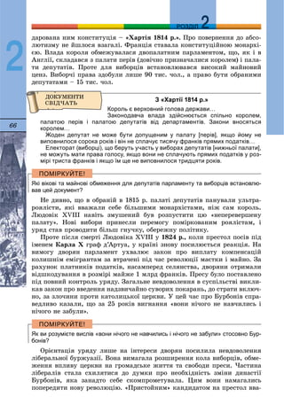 66
ДДРОЗДІЛ
2
äàðîâàíà íèì êîíñòèòóöіÿ – «Õàðòіÿ 1814 ð.». Ïðî ïîâåðíåííÿ äî àáñî-
ëþòèçìó íå éøëîñÿ âçàãàëі. Ôðàíöіÿ ñòàâàëà êîíñòèòóöіéíîþ ìîíàðõі-
єþ. Âëàäà êîðîëÿ îáìåæóâàëàñÿ äâîïàëàòíèì ïàðëàìåíòîì, ùî, ÿê і â
Àíãëії, ñêëàäàâñÿ ç ïàëàòè ïåðіâ (äîâі÷íî ïðèçíà÷àëèñÿ êîðîëåì) і ïàëà-
òè äåïóòàòіâ. Ïðîòå äëÿ âèáîðöіâ âñòàíîâëþâàâñÿ âèñîêèé ìàéíîâèé
öåíç. Âèáîð÷і ïðàâà çäîáóëè ëèøå 90 òèñ. ÷îë., à ïðàâî áóòè îáðàíèìè
äåïóòàòàìè – 15 òèñ. ÷îë.
З «Хартії 1814 р.»
Король є верховний голова держави…
Законодавча влада здійснюється спільно королем,
палатою перів і палатою депутатів від департаментів. Закони вносяться
королем…
Жоден депутат не може бути допущеним у палату [перів], якщо йому не
виповнилося сорока років і він не сплачує тисячу франків прямих податків…
Електорат (виборці), що беруть участь у виборах депутатів [нижньої палати],
не можуть мати права голосу, якщо вони не сплачують прямих податків у роз-
мірі триста франків і якщо їм ще не виповнилося тридцяти років.
Які вікові та майнові обмеження для депутатів парламенту та виборців встановлю-
вав цей документ?
Íå äèâíî, ùî â îáðàíіé â 1815 ð. ïàëàòі äåïóòàòіâ ïàíóâàëè óëüòðà-
ðîÿëіñòè, ÿêі ââàæàëè ñåáå áіëüøèìè ìîíàðõіñòàìè, íіæ ñàì êîðîëü.
Ëþäîâіê XVIII íàâіòü çìóøåíèé áóâ ðîçïóñòèòè öþ «íåïåðåâåðøåíó
ïàëàòó». Íîâі âèáîðè ïðèíåñëè ïåðåìîãó ïîìіðêîâàíèì ðîÿëіñòàì, і
óðÿä ñòàâ ïðîâîäèòè áіëüø ãíó÷êó, îáåðåæíó ïîëіòèêó.
Ïðîòå ïіñëÿ ñìåðòі Ëþäîâіêà XVIII ó 1824 ð., êîëè ïðåñòîë ïîñіâ ïіä
іìåíåì Êàðëà Õ ãðàô ä’Àðòóà, ó êðàїíі çíîâó ïîñèëþєòüñÿ ðåàêöіÿ. Íà
âèìîãó äâîðÿí ïàðëàìåíò óõâàëþє çàêîí ïðî âèïëàòó êîìïåíñàöіé
êîëèøíіì åìіãðàíòàì çà âòðà÷åíі ïіä ÷àñ ðåâîëþöії ìàєòêè і ìàéíî. Çà
ðàõóíîê ïëàòíèêіâ ïîäàòêіâ, íàñàìïåðåä ñåëÿíñòâà, äâîðÿíè îòðèìàëè
âіäøêîäóâàííÿ â ðîçìіðі ìàéæå 1 ìëðä ôðàíêіâ. Ïðåñó áóëî ïîñòàâëåíî
ïіä ïîâíèé êîíòðîëü óðÿäó. Çàãàëüíå íåâäîâîëåííÿ â ñóñïіëüñòâі âèêëè-
êàâ çàêîí ïðî ââåäåííÿ íàäçâè÷àéíî ñóâîðèõ ïîêàðàíü, äî ñòðàòè âêëþ÷-
íî, çà çëî÷èíè ïðîòè êàòîëèöüêîї öåðêâè. Ó öåé ÷àñ ïðî Áóðáîíіâ ñïðà-
âåäëèâî êàçàëè, ùî çà 25 ðîêіâ âèãíàííÿ «âîíè íі÷îãî íå íàâ÷èëèñü і
íі÷îãî íå çàáóëè».
Як ви розумієте вислів «вони нічого не навчились і нічого не забули» стосовно Бур-
бонів?
Îðієíòàöіÿ óðÿäó ëèøå íà іíòåðåñè äâîðÿí ïîñèëèëà íåâäîâîëåííÿ
ëіáåðàëüíîї áóðæóàçії. Âîíà âèìàãàëà ðîçøèðåííÿ êîëà âèáîðöіâ, îáìå-
æåííÿ âïëèâó öåðêâè íà ãðîìàäñüêå æèòòÿ òà ñâîáîäè ïðåñè. ×àñòèíà
ëіáåðàëіâ ñòàëà ñõèëÿòèñÿ äî äóìêè ïðî íåîáõіäíіñòü çìіíè äèíàñòії
Áóðáîíіâ, ÿêà çàíàäòî ñåáå ñêîìïðîìåòóâàëà. Öèì âîíè íàìàãàëèñü
ïîïåðåäèòè íîâó ðåâîëþöіþ. «Ïðèñòîéíèì» êàíäèäàòîì íà ïðåñòîë ââà-
 
