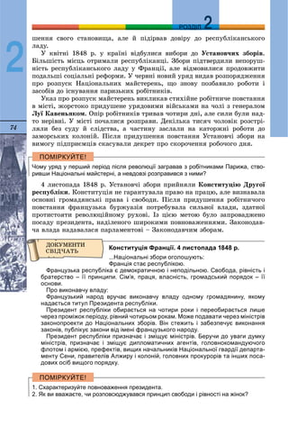 74
ДДРОЗДІЛ
2
øåííÿ ñâîãî ñòàíîâèùà, àëå é ïіäіðâàâ äîâіðó äî ðåñïóáëіêàíñüêîãî
ëàäó.
Ó êâіòíі 1848 ð. ó êðàїíі âіäáóëèñÿ âèáîðè äî Óñòàíîâ÷èõ çáîðіâ.
Áіëüøіñòü ìіñöü îòðèìàëè ðåñïóáëіêàíöі. Çáîðè ïіäòâåðäèëè íåïîðóø-
íіñòü ðåñïóáëіêàíñüêîãî ëàäó ó Ôðàíöії, àëå âіäìîâèëèñÿ ïðîäîâæèòè
ïîäàëüøі ñîöіàëüíі ðåôîðìè. Ó ÷åðâíі íîâèé óðÿä âèäàâ ðîçïîðÿäæåííÿ
ïðî ðîçïóñê Íàöіîíàëüíèõ ìàéñòåðåíü, ùî çíîâó ïîçáàâèëî ðîáîòè і
çàñîáіâ äî іñíóâàííÿ ïàðèçüêèõ ðîáіòíèêіâ.
Óêàç ïðî ðîçïóñê ìàéñòåðåíü âèêëèêàâ ñòèõіéíå ðîáіòíè÷å ïîâñòàííÿ
â ìіñòі, æîðñòîêî ïðèäóøåíå óðÿäîâèìè âіéñüêàìè íà ÷îëі ç ãåíåðàëîì
Ëóї Êàâåíüÿêîì. Îïіð ðîáіòíèêіâ òðèâàâ ÷îòèðè äíі, àëå ñèëè áóëè íàä-
òî íåðіâíі. Ó ìіñòі ïî÷àëèñÿ ðîçïðàâè. Äåêіëüêà òèñÿ÷ ÷îëîâіê ðîçñòðі-
ëÿëè áåç ñóäó é ñëіäñòâà, à ÷àñòèíó çàñëàëè íà êàòîðæíі ðîáîòè äî
çàìîðñüêèõ êîëîíіé. Ïіñëÿ ïðèäóøåííÿ ïîâñòàííÿ Óñòàíîâ÷і çáîðè íà
âèìîãó ïіäïðèєìöіâ ñêàñóâàëè äåêðåò ïðî ñêîðî÷åííÿ ðîáî÷îãî äíÿ.
Чому уряд у перший період після революції загравав з робітниками Парижа, ство-
ривши Національні майстерні, а невдовзі розправився з ними?
4 ëèñòîïàäà 1848 ð. Óñòàíîâ÷і çáîðè ïðèéíÿëè Êîíñòèòóöіþ Äðóãîї
ðåñïóáëіêè. Êîíñòèòóöіÿ íå ãàðàíòóâàëà ïðàâî íà ïðàöþ, àëå âèçíàâàëà
îñíîâíі ãðîìàäÿíñüêі ïðàâà і ñâîáîäè. Ïіñëÿ ïðèäóøåííÿ ðîáіòíè÷îãî
ïîâñòàííÿ ôðàíöóçüêà áóðæóàçіÿ ïîòðåáóâàëà ñèëüíîї âëàäè, çäàòíîї
ïðîòèñòîÿòè ðåâîëþöіéíîìó ðóõîâі. Іç öієþ ìåòîþ áóëî çàïðîâàäæåíî
ïîñàäó ïðåçèäåíòà, íàäіëåíîãî øèðîêèìè ïîâíîâàæåííÿìè. Çàêîíîäàâ-
÷à âëàäà íàäàâàëàñÿ ïàðëàìåíòîâі – Çàêîíîäàâ÷èì çáîðàì.
Конституція Франції. 4 листопада 1848 р.
...Національні збори оголошують:
Франція стає республікою.
Французька республіка є демократичною і неподільною. Свобода, рівність і
братерство – її принципи. Сім’я, праця, власність, громадський порядок – її
основи.
Про виконавчу владу:
Французький народ вручає виконавчу владу одному громадянину, якому
надається титул Президента республіки.
Президент республіки обирається на чотири роки і переобирається лише
через проміжок періоду, рівний чотирьом рокам. Може подавати через міністрів
законопроекти до Національних зборів. Він стежить і забезпечує виконання
законів, публікує закони від імені французького народу.
Президент республіки призначає і зміщує міністрів. Беручи до уваги думку
міністрів, призначає і зміщує дипломатичних агентів, головнокомандуючого
флотом і армією, префектів, вищих начальників Національної гвардії департа-
менту Сени, правителів Алжиру і колоній, головних прокурорів та інших поса-
дових осіб вищого порядку.
1. Схарактеризуйте повноваження президента.
2. Як ви вважаєте, чи розповсюджувався принцип свободи і рівності на жінок?
 