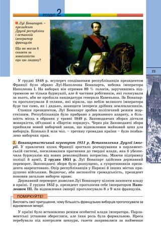 75
ДДРОЗДІЛ
Ó ãðóäíі 1848 ð. âñóïåðå÷ ñïîäіâàííÿì ðåñïóáëіêàíöіâ ïðåçèäåíòîì
Ôðàíöії áóëî îáðàíî Ëóї-Íàïîëåîíà Áîíàïàðòà, íåáîæà іìïåðàòîðà
Íàïîëåîíà I. Íà âèáîðàõ âіí îòðèìàâ 80 % ãîëîñіâ, çàðó÷èâøèñü ïіä-
òðèìêîþ íå òіëüêè áóðæóàçії, àëå é ÷àñòèíè ðîáіòíèêіâ, ÿêі ãîëîñóâàëè
çà íüîãî, àáè íå ïðîéøëà êàíäèäàòóðà ãåíåðàëà Êàâåíüÿêà. Çà Áîíàïàð-
òà ïðîãîëîñóâàëè é ñåëÿíè, ÿêі âіðèëè, ùî íåáіæ âåëèêîãî іìïåðàòîðà
áóäå òàê ñàìî, ÿê і äÿäüêî, çàõèùàòè іíòåðåñè äðіáíèõ çåìëåâëàñíèêіâ.
Ñòàâøè ïðåçèäåíòîì, Ëóї Áîíàïàðò çðîáèâ ïîëіòè÷íèé ðåæèì æîð-
ñòêіøèì. Ðåñïóáëіêàíöіâ áóëî ïðèáðàíî ç äåðæàâíîãî àïàðàòó, à áіëü-
øіñòü ìіñöü â îáðàíèõ ó òðàâíі 1849 ð. Çàêîíîäàâ÷èõ çáîðàõ äіñòàëè
ìîíàðõіñòè, îá’єäíàíі â «Ïàðòіþ ïîðÿäêó». ×åðåç ðіê Çàêîíîäàâ÷і çáîðè
ïðèéíÿëè íîâèé âèáîð÷èé çàêîí, ùî âіäíîâëþâàâ ìàéíîâèé öåíç äëÿ
âèáîðöіâ. Áëèçüêî 3 ìëí ÷îë. – òðåòèíó ãðîìàäÿí êðàїíè – áóëî ïîçáàâ-
ëåíî âèáîð÷èõ ïðàâ.
Áîíàïàðòèñòñüêèé ïåðåâîðîò 1851 ð. Âñòàíîâëåííÿ Äðóãîї іìïå-
ðії. Ó ïðàâëÿ÷èõ êîëàõ Ôðàíöії çðîñòàëî ðîç÷àðóâàííÿ â ïàðëàìåíò-
ñüêіé ñèñòåìі, ïîñèëþâàëîñÿ ïðàãíåííÿ äî òâåðäîї âëàäè, ÿêà á óáåçïå-
÷èëà áóðæóàçіþ âіä íîâèõ ðåâîëþöіéíèõ ïîòðÿñіíü. Ìàþ÷è ïіäòðèìêó
ïîëіöії é àðìії, 2 ãðóäíÿ 1851 ð. Ëóї Áîíàïàðò çäіéñíèâ äåðæàâíèé
ïåðåâîðîò. Çàêîíîäàâ÷і çáîðè áóëî ðîçïóùåíî, à ñóïðîòèâíèêіâ ïðåçè-
äåíòà çààðåøòîâàíî. Îïіð ðåñïóáëіêàíöіâ ó Ïàðèæі é іíøèõ ìіñòàõ ïðè-
äóøåíî âіéñüêàìè. Âîäíî÷àñ, àáè çàñïîêîїòè ãðîìàäñüêіñòü, ïðåçèäåíò
ïîíîâèâ çàãàëüíå âèáîð÷å ïðàâî.
Äåðæàâíèé ïåðåâîðîò äîçâîëèâ Ëóї Áîíàïàðòó öіëêîì çàõîïèòè âëàäó
â êðàїíі. 2 ãðóäíÿ 1852 ð. ïðåçèäåíò ïðîãîëîñèâ ñåáå іìïåðàòîðîì Íàïî-
ëåîíîì III. Çà âіäíîâëåííÿ іìïåðії ïðîãîëîñóâàëî 8 ç 9 ìëí ôðàíöóçіâ.
Висловіть свої припущення, чому більшість французьких виборців проголосувала за
відновлення імперії.
Ó êðàїíі áóëî âñòàíîâëåíî ðåæèì îñîáèñòîї âëàäè іìïåðàòîðà. Ïàðëà-
ìåíòñüêі óñòàíîâè çáåðåãëèñÿ, àëå їõíÿ ðîëü áóëà ôîðìàëüíîþ. Ïðåñà
ïåðåáóâàëà ïіä êîíòðîëåì öåíçóðè, ãàçåòè çàêðèâàëèñÿ çà íàéìåíøå
2.
Ëóї Áîíàïàðò –
ïðåçèäåíò
Äðóãîї ðåñïóáëіêè
і îñòàííіé
іìïåðàòîð
ôðàíöóçіâ
Ùî âè ìîãëè á
ñêàçàòè çà
çîâíіøíіñòþ
ïðî öþ ëþäèíó?
 