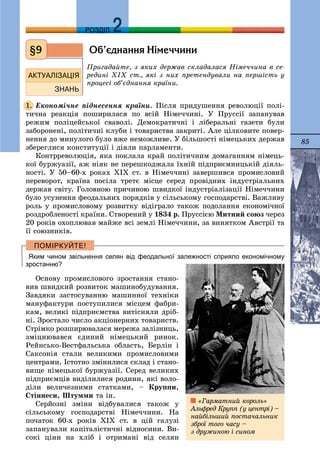 85
ДДРОЗДІЛ
Îá’ºäíàííÿ Í³ìå÷÷èíè
Ïðèãàäàéòå, ç ÿêèõ äåðæàâ ñêëàäàëàñÿ Íіìå÷÷èíà â ñå-
ðåäèíі ÕІÕ ñò., ÿêі ç íèõ ïðåòåíäóâàëè íà ïåðøіñòü ó
ïðîöåñі îá’єäíàííÿ êðàїíè.
Åêîíîìі÷íå ïіäíåñåííÿ êðàїíè. Ïіñëÿ ïðèäóøåííÿ ðåâîëþöії ïîëі-
òè÷íà ðåàêöіÿ ïîøèðèëàñÿ ïî âñіé Íіìå÷÷èíі. Ó Ïðóññії çàïàíóâàâ
ðåæèì ïîëіöåéñüêîї ñâàâîëі. Äåìîêðàòè÷íі і ëіáåðàëüíі ãàçåòè áóëè
çàáîðîíåíі, ïîëіòè÷íі êëóáè і òîâàðèñòâà çàêðèòі. Àëå öіëêîâèòå ïîâåð-
íåííÿ äî ìèíóëîãî áóëî âæå íåìîæëèâå. Ó áіëüøîñòі íіìåöüêèõ äåðæàâ
çáåðåãëèñÿ êîíñòèòóöії і äіÿëè ïàðëàìåíòè.
Êîíòððåâîëþöіÿ, ÿêà ïîêëàëà êðàé ïîëіòè÷íèì äîìàãàííÿì íіìåöü-
êîї áóðæóàçії, àæ íіÿê íå ïåðåøêîäæàëà їõíіé ïіäïðèєìíèöüêіé äіÿëü-
íîñòі. Ó 50–60-õ ðîêàõ ÕІÕ ñò. â Íіìå÷÷èíі çàâåðøèâñÿ ïðîìèñëîâèé
ïåðåâîðîò, êðàїíà ïîñіëà òðåòє ìіñöå ñåðåä ïðîâіäíèõ іíäóñòðіàëüíèõ
äåðæàâ ñâіòó. Ãîëîâíîþ ïðè÷èíîþ øâèäêîї іíäóñòðіàëіçàöії Íіìå÷÷èíè
áóëî óñóíåííÿ ôåîäàëüíèõ ïîðÿäêіâ ó ñіëüñüêîìó ãîñïîäàðñòâі. Âàæëèâó
ðîëü ó ïðîìèñëîâîìó ðîçâèòêó âіäіãðàëî òàêîæ ïîäîëàííÿ åêîíîìі÷íîї
ðîçäðîáëåíîñòі êðàїíè. Ñòâîðåíèé ó 1834 ð. Ïðóññієþ Ìèòíèé ñîþç ÷åðåç
20 ðîêіâ îõîïëþâàâ ìàéæå âñі çåìëі Íіìå÷÷èíè, çà âèíÿòêîì Àâñòðії òà
її ñîþçíèêіâ.
Яким чином звільнення селян від феодальної залежності сприяло економічному
зростанню?
Îñíîâó ïðîìèñëîâîãî çðîñòàííÿ ñòàíî-
âèâ øâèäêèé ðîçâèòîê ìàøèíîáóäóâàííÿ.
Çàâäÿêè çàñòîñóâàííþ ìàøèííîї òåõíіêè
ìàíóôàêòóðè ïîñòóïèëèñÿ ìіñöåì ôàáðè-
êàì, âåëèêі ïіäïðèєìñòâà âèòіñíÿëè äðіá-
íі. Çðîñòàëî ÷èñëî àêöіîíåðíèõ òîâàðèñòâ.
Ñòðіìêî ðîçøèðþâàëàñÿ ìåðåæà çàëіçíèöü,
çìіöíþâàâñÿ єäèíèé íіìåöüêèé ðèíîê.
Ðåéíñüêî-Âåñòôàëüñüêà îáëàñòü, Áåðëіí і
Ñàêñîíіÿ ñòàëè âåëèêèìè ïðîìèñëîâèìè
öåíòðàìè. Іñòîòíî çìіíèëèñÿ ñêëàä і ñòàíî-
âèùå íіìåöüêîї áóðæóàçії. Ñåðåä âåëèêèõ
ïіäïðèєìöіâ âèäіëèëèñÿ ðîäèíè, ÿêі âîëî-
äіëè âåëè÷åçíèìè ñòàòêàìè, – Êðóïïè,
Ñòіííåñè, Øòóììè òà іí.
Ñåðéîçíі çìіíè âіäáóâàëèñÿ òàêîæ ó
ñіëüñüêîìó ãîñïîäàðñòâі Íіìå÷÷èíè. Íà
ïî÷àòîê 60-õ ðîêіâ ÕІÕ ñò. â öіé ãàëóçі
çàïàíóâàëè êàïіòàëіñòè÷íі âіäíîñèíè. Âè-
ñîêі öіíè íà õëіá і îòðèìàíі âіä ñåëÿí
§9
1.
«Ãàðìàòíèé êîðîëü»
Àëüôðåä Êðóïï (ó öåíòðі) –
íàéáіëüøèé ïîñòà÷àëüíèê
çáðîї òîãî ÷àñó –
ç äðóæèíîþ і ñèíîì
 