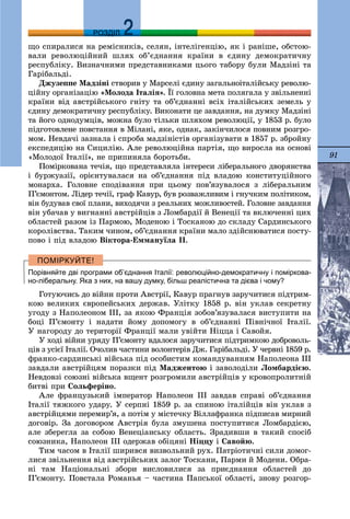 91
ДДРОЗДІЛ
ùî ñïèðàëèñÿ íà ðåìіñíèêіâ, ñåëÿí, іíòåëіãåíöіþ, ÿê і ðàíіøå, îáñòîþ-
âàëè ðåâîëþöіéíèé øëÿõ îá’єäíàííÿ êðàїíè â єäèíó äåìîêðàòè÷íó
ðåñïóáëіêó. Âèçíà÷íèìè ïðåäñòàâíèêàìè öüîãî òàáîðó áóëè Ìàäçіíі òà
Ãàðіáàëüäі.
Äæóçåïïå Ìàäçіíі ñòâîðèâ ó Ìàðñåëі єäèíó çàãàëüíîіòàëіéñüêó ðåâîëþ-
öіéíó îðãàíіçàöіþ «Ìîëîäà Іòàëіÿ». Її ãîëîâíà ìåòà ïîëÿãàëà ó çâіëüíåííі
êðàїíè âіä àâñòðіéñüêîãî ãíіòó òà îá’єäíàííі âñіõ іòàëіéñüêèõ çåìåëü ó
єäèíó äåìîêðàòè÷íó ðåñïóáëіêó. Âèêîíàòè öå çàâäàííÿ, íà äóìêó Ìàäçіíі
òà éîãî îäíîäóìöіâ, ìîæíà áóëî òіëüêè øëÿõîì ðåâîëþöії, ó 1853 ð. áóëî
ïіäãîòîâëåíå ïîâñòàííÿ â Ìіëàíі, ÿêå, îäíàê, çàêіí÷èëîñÿ ïîâíèì ðîçãðî-
ìîì. Íåâäà÷і çàçíàëà і ñïðîáà ìàäçіíіñòіâ îðãàíіçóâàòè â 1857 ð. çáðîéíó
åêñïåäèöіþ íà Ñèöèëіþ. Àëå ðåâîëþöіéíà ïàðòіÿ, ùî âèðîñëà íà îñíîâі
«Ìîëîäîї Іòàëії», íå ïðèïèíÿëà áîðîòüáè.
Ïîìіðêîâàíà òå÷іÿ, ùî ïðåäñòàâëÿëà іíòåðåñè ëіáåðàëüíîãî äâîðÿíñòâà
і áóðæóàçії, îðієíòóâàëàñÿ íà îá’єäíàííÿ ïіä âëàäîþ êîíñòèòóöіéíîãî
ìîíàðõà. Ãîëîâíå ñïîäіâàííÿ ïðè öüîìó ïîâ’ÿçóâàëîñÿ ç ëіáåðàëüíèì
Ï’єìîíòîì. Ëіäåð òå÷ії, ãðàô Êàâóð, áóâ ðîçâàæëèâèì і ãíó÷êèì ïîëіòèêîì,
âіí áóäóâàâ ñâîї ïëàíè, âèõîäÿ÷è ç ðåàëüíèõ ìîæëèâîñòåé. Ãîëîâíå çàâäàííÿ
âіí óáà÷àâ ó âèãíàííі àâñòðіéöіâ ç Ëîìáàðäії é Âåíåöії òà âêëþ÷åííі öèõ
îáëàñòåé ðàçîì іç Ïàðìîþ, Ìîäåíîþ і Òîñêàíîþ äî ñêëàäó Ñàðäèíñüêîãî
êîðîëіâñòâà. Òàêèì ÷èíîì, îá’єäíàííÿ êðàїíè ìàëî çäіéñíþâàòèñÿ ïîñòó-
ïîâî і ïіä âëàäîþ Âіêòîðà-Åììàíóїëà ІІ.
Порівняйте дві програми об’єднання Італії: революційно-демократичну і поміркова-
но-ліберальну. Яка з них, на вашу думку, більш реалістична та дієва і чому?
Ãîòóþ÷èñü äî âіéíè ïðîòè Àâñòðії, Êàâóð ïðàãíóâ çàðó÷èòèñÿ ïіäòðèì-
êîþ âåëèêèõ єâðîïåéñüêèõ äåðæàâ. Óëіòêó 1858 ð. âіí óêëàâ ñåêðåòíó
óãîäó ç Íàïîëåîíîì III, çà ÿêîþ Ôðàíöіÿ çîáîâ’ÿçóâàëàñÿ âèñòóïèòè íà
áîöі Ï’єìîíòó і íàäàòè éîìó äîïîìîãó â îá’єäíàííі Ïіâíі÷íîї Іòàëії.
Ó íàãîðîäó äî òåðèòîðії Ôðàíöії ìàëè óâіéòè Íіööà і Ñàâîéÿ.
Ó õîäі âіéíè óðÿäó Ï’єìîíòó âäàëîñÿ çàðó÷èòèñÿ ïіäòðèìêîþ äîáðîâîëü-
öіâ ç óñієї Іòàëії. Î÷îëèâ ÷àñòèíè âîëîíòåðіâ Äæ. Ãàðіáàëüäі. Ó ÷åðâíі 1859 ð.
ôðàíêî-ñàðäèíñüêі âіéñüêà ïіä îñîáèñòèì êîìàíäóâàííÿì Íàïîëåîíà III
çàâäàëè àâñòðіéöÿì ïîðàçêè ïіä Ìàäæåíòîþ і çàâîëîäіëè Ëîìáàðäієþ.
Íåâäîâçі ñîþçíі âіéñüêà âùåíò ðîçãðîìèëè àâñòðіéöіâ ó êðîâîïðîëèòíіé
áèòâі ïðè Ñîëüôåðіíî.
Àëå ôðàíöóçüêèé іìïåðàòîð Íàïîëåîí III çàâäàâ ñïðàâі îá’єäíàííÿ
Іòàëії òÿæêîãî óäàðó. Ó ñåðïíі 1859 ð. çà ñïèíîþ іòàëіéöіâ âіí óêëàâ ç
àâñòðіéöÿìè ïåðåìèð’ÿ, à ïîòіì ó ìіñòå÷êó Âіëëàôðàíêà ïіäïèñàâ ìèðíèé
äîãîâіð. Çà äîãîâîðîì Àâñòðіÿ áóëà çìóøåíà ïîñòóïèòèñÿ Ëîìáàðäієþ,
àëå çáåðåãëà çà ñîáîþ Âåíåöіàíñüêó îáëàñòü. Çðàäèâøè â òàêèé ñïîñіá
ñîþçíèêà, Íàïîëåîí III îäåðæàâ îáіöÿíі Íіööó і Ñàâîéþ.
Òèì ÷àñîì â Іòàëії øèðèâñÿ âèçâîëüíèé ðóõ. Ïàòðіîòè÷íі ñèëè äîìîã-
ëèñÿ çâіëüíåííÿ âіä àâñòðіéñüêèõ çàëîã Òîñêàíè, Ïàðìè é Ìîäåíè. Îáðà-
íі òàì Íàöіîíàëüíі çáîðè âèñëîâèëèñÿ çà ïðèєäíàííÿ îáëàñòåé äî
Ï’єìîíòó. Ïîâñòàëà Ðîìàíüÿ – ÷àñòèíà Ïàïñüêîї îáëàñòі, çíîâó ðîçãîð-
 