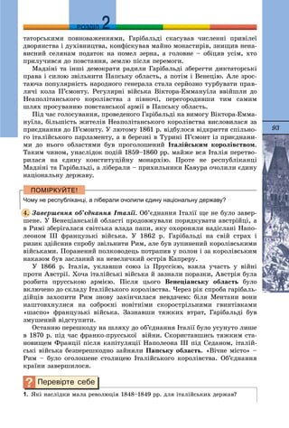 93
ДДРОЗДІЛ
òàòîðñüêèìè ïîâíîâàæåííÿìè, Ãàðіáàëüäі ñêàñóâàâ ÷èñëåííі ïðèâіëåї
äâîðÿíñòâà і äóõіâíèöòâà, êîíôіñêóâàâ ìàéíî ìîíàñòèðіâ, çíèùèâ íåíà-
âèñíèé ñåëÿíàì ïîäàòîê íà ïîìåë çåðíà, à ãîëîâíå – îáіöÿâ óñіì, õòî
ïðèëó÷èâñÿ äî ïîâñòàííÿ, çåìëþ ïіñëÿ ïåðåìîãè.
Ìàäçіíі òà іíøі äåìîêðàòè ðàäèëè Ãàðіáàëüäі çáåðåãòè äèêòàòîðñüêі
ïðàâà і ñèëîþ çâіëüíèòè Ïàïñüêó îáëàñòü, à ïîòіì і Âåíåöіþ. Àëå çðîñ-
òàþ÷à ïîïóëÿðíіñòü íàðîäíîãî ãåíåðàëà ñòàëà ñåðéîçíî òóðáóâàòè ïðàâ-
ëÿ÷і êîëà Ï’єìîíòó. Ðåãóëÿðíі âіéñüêà Âіêòîðà-Åììàíóїëà ââіéøëè äî
Íåàïîëіòàíñüêîãî êîðîëіâñòâà ç ïіâíî÷і, ïåðåãîðîäèâøè òèì ñàìèì
øëÿõ ïðîñóâàííþ ïîâñòàíñüêîї àðìії â Ïàïñüêó îáëàñòü.
Ïіä ÷àñ ãîëîñóâàííÿ, ïðîâåäåíîãî Ãàðіáàëüäі íà âèìîãó Âіêòîðà-Åììà-
íóїëà, áіëüøіñòü æèòåëіâ Íåàïîëіòàíñüêîãî êîðîëіâñòâà âèñëîâèëàñÿ çà
ïðèєäíàííÿ äî Ï’єìîíòó. Ó ëþòîìó 1861 ð. âіäáóëîñÿ âіäêðèòòÿ ñïіëüíî-
ãî іòàëіéñüêîãî ïàðëàìåíòó, à â áåðåçíі â Òóðèíі Ï’єìîíò іç ïðèєäíàíè-
ìè äî íüîãî îáëàñòÿìè áóâ ïðîãîëîøåíèé Іòàëіéñüêèì êîðîëіâñòâîì.
Òàêèì ÷èíîì, óíàñëіäîê ïîäіé 1859–1860 ðð. ìàéæå âñÿ Іòàëіÿ ïåðåòâî-
ðèëàñÿ íà єäèíó êîíñòèòóöіéíó ìîíàðõіþ. Ïðîòå íå ðåñïóáëіêàíöі
Ìàäçіíі òà Ãàðіáàëüäі, à ëіáåðàëè – ïðèõèëüíèêè Êàâóðà î÷îëèëè єäèíó
íàöіîíàëüíó äåðæàâó.
Чому не республіканці, а ліберали очолили єдину національну державу?
Çàâåðøåííÿ îá’єäíàííÿ Іòàëії. Îá’єäíàííÿ Іòàëії ùå íå áóëî çàâåð-
øåíå. Ó Âåíåöіàíñüêіé îáëàñòі ïðîäîâæóâàëè ïîðÿäêóâàòè àâñòðіéöі, à
â Ðèìі çáåðіãàëàñÿ ñâіòñüêà âëàäà ïàïè, ÿêó îõîðîíÿëè íàäіñëàíі Íàïî-
ëåîíîì III ôðàíöóçüêі âіéñüêà. Ó 1862 ð. Ãàðіáàëüäі íà ñâіé ñòðàõ і
ðèçèê çäіéñíèâ ñïðîáó çâіëüíèòè Ðèì, àëå áóâ çóïèíåíèé êîðîëіâñüêèìè
âіéñüêàìè. Ïîðàíåíèé ïîëêîâîäåöü ïîòðàïèâ ó ïîëîí і çà êîðîëіâñüêèì
íàêàçîì áóâ çàñëàíèé íà íåâåëè÷êèé îñòðіâ Êàïðåðó.
Ó 1866 ð. Іòàëіÿ, óêëàâøè ñîþç іç Ïðóññієþ, âçÿëà ó÷àñòü ó âіéíі
ïðîòè Àâñòðії. Õî÷à іòàëіéñüêі âіéñüêà é çàçíàëè ïîðàçêè, Àâñòðіÿ áóëà
ðîçáèòà ïðóññüêîþ àðìієþ. Ïіñëÿ öüîãî Âåíåöіàíñüêó îáëàñòü áóëî
âêëþ÷åíî äî ñêëàäó Іòàëіéñüêîãî êîðîëіâñòâà. ×åðåç ðіê ñïðîáà ãàðіáàëü-
äіéöіâ çàõîïèòè Ðèì çíîâó çàêіí÷èëàñÿ íåâäà÷åþ: áіëÿ Ìåíòàíè âîíè
íàøòîâõíóëèñÿ íà îçáðîєíі íîâіòíіìè ñêîðîñòðіëüíèìè ãâèíòіâêàìè
«øàñïî» ôðàíöóçüêі âіéñüêà. Çàçíàâøè òÿæêèõ âòðàò, Ãàðіáàëüäі áóâ
çìóøåíèé âіäñòóïèòè.
Îñòàííþ ïåðåøêîäó íà øëÿõó äî îá’єäíàííÿ Іòàëії áóëî óñóíóòî ëèøå
â 1870 ð. ïіä ÷àñ ôðàíêî-ïðóññüêîї âіéíè. Ñêîðèñòàâøèñü òÿæêèì ñòà-
íîâèùåì Ôðàíöії ïіñëÿ êàïіòóëÿöії Íàïîëåîíà III ïіä Ñåäàíîì, іòàëіé-
ñüêі âіéñüêà áåçïåðåøêîäíî çàéíÿëè Ïàïñüêó îáëàñòü. «Âі÷íå ìіñòî» –
Ðèì – áóëî îãîëîøåíå ñòîëèöåþ Іòàëіéñüêîãî êîðîëіâñòâà. Îá’єäíàííÿ
êðàїíè çàâåðøèëîñÿ.
1. ßêі íàñëіäêè ìàëà ðåâîëþöіÿ 1848–1849 ðð. äëÿ іòàëіéñüêèõ äåðæàâ?
4.
 