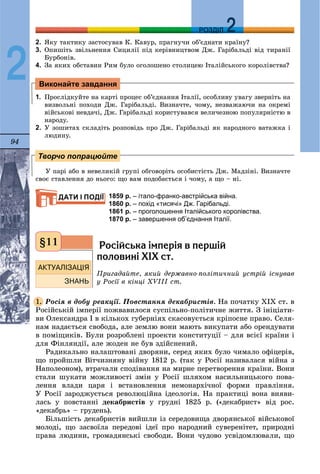 94
ДДРОЗДІЛ
2
2. ßêó òàêòèêó çàñòîñóâàâ Ê. Êàâóð, ïðàãíó÷è îá’єäíàòè êðàїíó?
3. Îïèøіòü çâіëüíåííÿ Ñèöèëії ïіä êåðіâíèöòâîì Äæ. Ãàðіáàëüäі âіä òèðàíії
Áóðáîíіâ.
4. Çà ÿêèõ îáñòàâèí Ðèì áóëî îãîëîøåíî ñòîëèöåþ Іòàëіéñüêîãî êîðîëіâñòâà?
1. Ïðîñëіäêóéòå íà êàðòі ïðîöåñ îá’єäíàííÿ Іòàëії, îñîáëèâó óâàãó çâåðíіòü íà
âèçâîëüíі ïîõîäè Äæ. Ãàðіáàëüäі. Âèçíà÷òå, ÷îìó, íåçâàæàþ÷è íà îêðåìі
âіéñüêîâі íåâäà÷і, Äæ. Ãàðіáàëüäі êîðèñòóâàâñÿ âåëè÷åçíîþ ïîïóëÿðíіñòþ â
íàðîäó.
2. Ó çîøèòàõ ñêëàäіòü ðîçïîâіäü ïðî Äæ. Ãàðіáàëüäі ÿê íàðîäíîãî âàòàæêà і
ëþäèíó.
Ó ïàðі àáî â íåâåëèêіé ãðóïі îáãîâîðіòü îñîáèñòіñòü Äæ. Ìàäçіíі. Âèçíà÷òå
ñâîє ñòàâëåííÿ äî íüîãî: ùî âàì ïîäîáàєòüñÿ і ÷îìó, à ùî – íі.
1859 р. – італо-франко-австрійська війна.
1860 р. – похід «тисячі» Дж. Гарібальді.
1861 р. – проголошення Італійського королівства.
1870 р. – завершення об’єднання Італії.
Ðîñ³éñüêà ³ìïåð³ÿ â ïåðø³é
ïîëîâèí³ Õ²Õ ñò.
Ïðèãàäàéòå, ÿêèé äåðæàâíî-ïîëіòè÷íèé óñòðіé іñíóâàâ
ó Ðîñії â êіíöі ÕVІІІ ñò.
Ðîñіÿ â äîáó ðåàêöії. Ïîâñòàííÿ äåêàáðèñòіâ. Íà ïî÷àòêó ÕІÕ ñò. â
Ðîñіéñüêіé іìïåðії ïîæâàâèëîñÿ ñóñïіëüíî-ïîëіòè÷íå æèòòÿ. Ç іíіöіàòè-
âè Îëåêñàíäðà І â êіëüêîõ ãóáåðíіÿõ ñêàñîâóєòüñÿ êðіïîñíå ïðàâî. Ñåëÿ-
íàì íàäàєòüñÿ ñâîáîäà, àëå çåìëþ âîíè ìàþòü âèêóïàòè àáî îðåíäóâàòè
â ïîìіùèêіâ. Áóëè ðîçðîáëåíі ïðîåêòè êîíñòèòóöії – äëÿ âñієї êðàїíè і
äëÿ Ôіíëÿíäії, àëå æîäåí íå áóâ çäіéñíåíèé.
Ðàäèêàëüíî íàëàøòîâàíі äâîðÿíè, ñåðåä ÿêèõ áóëî ÷èìàëî îôіöåðіâ,
ùî ïðîéøëè Âіò÷èçíÿíó âіéíó 1812 ð. (òàê ó Ðîñії íàçèâàëàñÿ âіéíà ç
Íàïîëåîíîì), âòðà÷àëè ñïîäіâàííÿ íà ìèðíå ïåðåòâîðåííÿ êðàїíè. Âîíè
ñòàëè øóêàòè ìîæëèâîñòі çìіí ó Ðîñії øëÿõîì íàñèëüíèöüêîãî ïîâà-
ëåííÿ âëàäè öàðÿ і âñòàíîâëåííÿ íåìîíàðõі÷íîї ôîðìè ïðàâëіííÿ.
Ó Ðîñії çàðîäæóєòüñÿ ðåâîëþöіéíà іäåîëîãіÿ. Íà ïðàêòèöі âîíà âèÿâè-
ëàñü ó ïîâñòàííі äåêàáðèñòіâ ó ãðóäíі 1825 ð. («äåêàáðèñò» âіä ðîñ.
«äåêàáðü» – ãðóäåíü).
Áіëüøіñòü äåêàáðèñòіâ âèéøëè іç ñåðåäîâèùà äâîðÿíñüêîї âіéñüêîâîї
ìîëîäі, ùî çàñâîїëà ïåðåäîâі іäåї ïðî íàðîäíèé ñóâåðåíіòåò, ïðèðîäíі
ïðàâà ëþäèíè, ãðîìàäÿíñüêі ñâîáîäè. Âîíè ÷óäîâî óñâіäîìëþâàëè, ùî
Виконайте завдання
Творчо попрацюйте
ДАТИ І ПОДІЇ
§11
1.
 