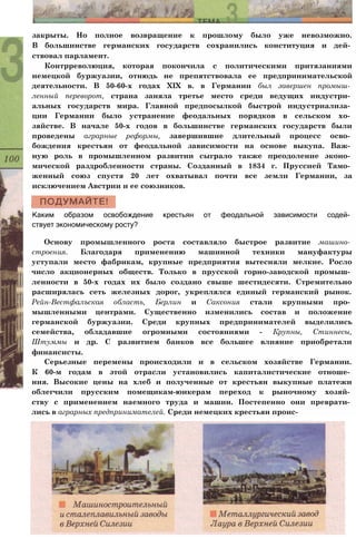 закрыты. Но полное возвращение к прошлому было уже невозможно.
В большинстве германских государств сохранились конституция и дей­
ствовал парламент.
Контрреволюция, которая покончила с политическими притязаниями
немецкой буржуазии, отнюдь не препятствовала ее предпринимательской
деятельности. В 50-60-х годах XIX в. в Германии был завершен промыш­
ленный переворот, страна заняла третье место среди ведущих индустри­
альных государств мира. Главной предпосылкой быстрой индустриализа­
ции Германии было устранение феодальных порядков в сельском хо­
зяйстве. В начале 50-х годов в большинстве германских государств были
проведены аграрные реформы, завершившие длительный процесс осво­
бождения крестьян от феодальной зависимости на основе выкупа. Важ­
ную роль в промышленном развитии сыграло также преодоление эконо­
мической раздробленности страны. Созданный в 1834 г. Пруссией Тамо­
женный союз спустя 20 лет охватывал почти все земли Германии, за
исключением Австрии и ее союзников.
Каким образом освобождение крестьян от феодальной зависимости содей­
ствует экономическому росту?
Основу промышленного роста составляло быстрое развитие машино­
строения. Благодаря применению машинной техники мануфактуры
уступали место фабрикам, крупные предприятия вытесняли мелкие. Росло
число акционерных обществ. Только в прусской горно-заводской промыш­
ленности в 50-х годах их было создано свыше шестидесяти. Стремительно
расширялась сеть железных дорог, укреплялся единый германский рынок.
Рейн-Вестфалъская область, Берлин и Саксония стали крупными про­
мышленными центрами. Существенно изменились состав и положение
германской буржуазии. Среди крупных предпринимателей выделились
семейства, обладавшие огромными состояниями - Крупны, Стиннесы,
Штуммы и др. С развитием банков все большее влияние приобретали
финансисты.
Серьезные перемены происходили и в сельском хозяйстве Германии.
К 60-м годам в этой отрасли установились капиталистические отноше­
ния. Высокие цены на хлеб и полученные от крестьян выкупные платежи
облегчили прусским помещикам-юнкерам переход к рыночному хозяй­
ству с применением наемного труда и машин. Постепенно они преврати­
лись в аграрных предпринимателей. Среди немецких крестьян проис-
 