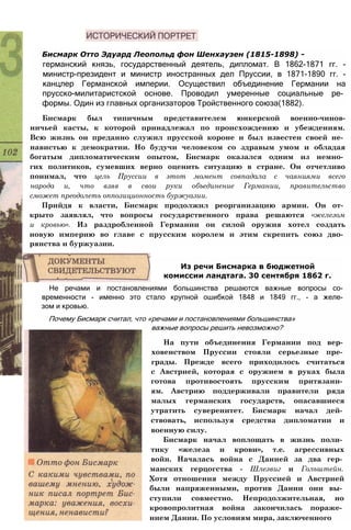 Бисмарк Отто Эдуард Леопольд фон Шенхаузен (1815-1898) -
германский князь, государственный деятель, дипломат. В 1862-1871 гг. -
министр-президент и министр иностранных дел Пруссии, в 1871-1890 гг. -
канцлер Германской империи. Осуществил объединение Германии на
прусско-милитаристской основе. Проводил умеренные социальные ре­
формы. Один из главных организаторов Тройственного союза(1882).
Бисмарк был типичным представителем юнкерской военно-чинов-
ничьей касты, к которой принадлежал по происхождению и убеждениям.
Всю жизнь он преданно служил прусской короне и был известен своей не­
навистью к демократии. Но будучи человеком со здравым умом и обладая
богатым дипломатическим опытом, Бисмарк оказался одним из немно­
гих политиков, сумевших верно оценить ситуацию в стране. Он отчетливо
понимал, что цель Пруссии в этот момент совпадала с чаяниями всего
народа и, что взяв в свои руки объединение Германии, правительство
сможет преодолеть оппозиционность буржуазии.
Прийдя к власти, Бисмарк продолжил реорганизацию армии. Он от­
крыто заявлял, что вопросы государственного права решаются «железом
и кровью». Из раздробленной Германии он силой оружия хотел создать
новую империю во главе с прусским королем и этим скрепить союз дво­
рянства и буржуазии.
Из речи Бисмарка в бюджетной
комиссии ландтага. 30 сентября 1862 г.
Не речами и постановлениями большинства решаются важные вопросы со­
временности - именно это стало крупной ошибкой 1848 и 1849 гг., - а желе­
зом и кровью.
Почему Бисмарк считал, что «речами и постановлениями большинства»
важные вопросы решить невозможно?
На пути объединения Германии под вер­
ховенством Пруссии стояли серьезные пре­
грады. Прежде всего приходилось считаться
с Австрией, которая с оружием в руках была
готова противостоять прусским притязани­
ям. Австрию поддерживали правители ряда
малых германских государств, опасавшиеся
утратить суверенитет. Бисмарк начал дей­
ствовать, используя средства дипломатии и
военную силу.
Бисмарк начал воплощать в жизнь поли­
тику «железа и крови», т.е. агрессивных
войн. Началась война с Данией за два гер­
манских герцогства - Шлезвиг и Гольштейн.
Хотя отношения между Пруссией и Австрией
были напряженными, против Дании они вы­
ступили совместно. Непродолжительная, но
кровопролитная война закончилась пораже­
нием Дании. По условиям мира, заключенного
 