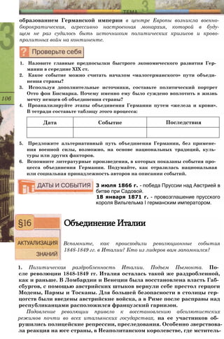 Дата Событие Последствия
образованием Германской империи в центре Европы возникла военно­
бюрократическая, агрессивно настроенная монархия, которой в буду­
щем не раз судилось быть источником политических кризисов и крово­
пролитных войн на континенте.
1. Назовите главные предпосылки быстрого экономического развития Гер­
мании в середине XIX ст.
2. Какое событие можно считать началом «малогерманского» пути объеди­
нения страны?
3. Используя дополнительные источники, составьте политический портрет
Отто фон Бисмарка. Почему именно ему было суждено воплотить в жизнь
мечту немцев об объединении страны?
4. Проанализируйте этапы объединения Германии путем «железа и крови».
В тетради составьте таблицу этого процесса:
5. Предложите альтернативный путь объединения Германии, без примене­
ния военной силы, возможно, на основе национальных традиций, куль­
туры или других факторов.
6. Вспомните литературные произведения, в которых показаны события про­
цесса объединения Германии. Подумайте, как отразилась национальная
или социальная принадлежность авторов на описании событий.
3 июля 1866 г. - победа Пруссии над Австрией в
битве при Садовой.
18 января 1871 г. - провозглашение прусского
короля Вильгельма I германским императором.
Объединение Италии
Вспомните, как происходили революционные события
1848-1849 гг. в Италии? Кто из лидеров вам запомнился?
1. Политическая раздробленность Италии. Подъем Пьемонта. По­
сле революции 1848-1849 гг. Италия осталась такой же раздробленной,
как и раньше. В Ломбардии и Венеции была восстановлена власть Габ­
сбургов, с помощью австрийских штыков вернули себе престол герцоги
Модены, Пармы и Тосканы. Для большей безопасности в столицы гер­
цогств были введены австрийские войска, а в Риме после расправы над
республиканцами расположился французский гарнизон.
Подавление революции привело к восстановлению абсолютистских
режимов почти во всех итальянских государствах, на ее участников об­
рушились полицейские репрессии, преследования. Особенно зверствова­
ла реакция на юге страны, в Неаполитанском королевстве, где мститель-
 