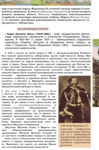 ный и жестокий король Фердинанд II установил режим террора й поли­
цейского произвола. Только в Сардинском королевстве (в состав которого
входила развитая область Пьемонт) сохранились конституционное
устройство и некоторые гражданские свободы. Король Виктор Эмману­
ил II, опасаясь повторения революционных потрясений, предпочел со­
трудничать с либералами.
| Кавур Комилло Бенсо (1810-1861) - граф, государственный деятель,
лидер либерального направления в итальянском Рисорджименто (Возро­
ждение). В 1852-1861 гг. (кроме 1859 г.) - премьер-министр Сардинского
королевства (Пьемонт). Выступал за объединение Италии «сверху», во
главе с Пьемонтом. После объединения Италии (1861) - премьер-министр
итальянского правительства.
С 1852 г. вплоть до своей смерти в 1861 г. премьер-министром Пьемонта
был видный представитель либеральных кругов граф Камилло Кавур. При
поддержке либерального большинства в парламенте ему удалось нейтрали­
зовать давление на короля реакционных сил и укрепить конституционный
строй в стране. Кавур более других деятелей современной ему Италии по­
нимал значение экономики для укрепления государства. В 50-е годы XIX в.
в Пьемонте развернулось строительство железных дорог, ирригационных
каналов, портов. Были созданы благоприятные условия для развития тек­
стильной промышленности, металлургий,
сельского хозяйства и торгового флота. Кавур
заключил с Англией и Францией выгодные
торговые соглашения, что еще более ускорило
промышленный переворот в стране.
2. Два пути в борьбе за объединение. Кавур
и Мадзини. С конца 50-х годов XIX ст. в Ита­
лии вновь активизируется движение за на­
циональную независимость и объединение
страны. В это время в нем определились два
течения - революционно-демократическое и
умеренно-либеральное. Революционные де­
мократы, опиравшиеся на ремесленников,
крестьян, интеллигенцию, как и прежде, от-
стаивали революционный путь объединения
страны в единую демократическую респу­
блику. Видными представителями этого ла-
теря были Мадзини и Гарибальди.
Джузеппе Мадзини создал в Марселе еди-
ную общеитальянскую революционную
организацию «Молодая Италия». Главной ее
лт лью было освобождение страны от австрий-
ского гнета и объединение всех итальянских
земель в единую демократическую республи­
ку. Выполнить эту задачу, по мнению Мадзи-
ни и его единомышленников, можно было
 