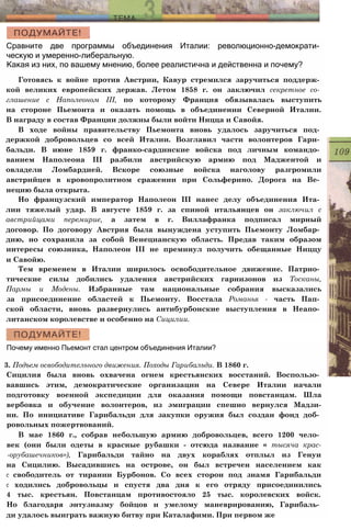 Сравните две программы объединения Италии: революционно-демократи­
ческую и умеренно-либеральную.
Какая из них, по вашему мнению, более реалистична и действенна и почему?
Готовясь к войне против Австрии, Кавур стремился заручиться поддерж­
кой великих европейских держав. Летом 1858 г. он заключил секретное со­
глашение с Наполеоном III, по которому Франция обязывалась выступить
на стороне Пьемонта и оказать помощь в объединении Северной Италии.
В награду в состав Франции должны были войти Ницца и Савойя.
В ходе войны правительству Пьемонта вновь удалось заручиться под­
держкой добровольцев со всей Италии. Возглавил части волонтеров Гари­
бальди. В июне 1859 г. франко-сардинские войска под личным командо­
ванием Наполеона III разбили австрийскую армию под Маджентой и
овладели Ломбардией. Вскоре союзные войска наголову разгромили
австрийцев в кровопролитном сражении при Сольферино. Дорога на Ве­
нецию была открыта.
Но французский император Наполеон III нанес делу объединения Ита­
лии тяжелый удар. В августе 1859 г. за спиной итальянцев он заключил с
австрийцами перемирие, а затем в г. Виллафранка подписал мирный
договор. По договору Австрия была вынуждена уступить Пьемонту Ломбар­
дию, но сохранила за собой Венецианскую область. Предав таким образом
интересы союзника, Наполеон III не преминул получить обещанные Ниццу
и Савойю.
Тем временем в Италии ширилось освободительное движение. Патрио­
тические силы добились удаления австрийских гарнизонов из Тосканы,
Пармы и Модены. Избранные там национальные собрания высказались
за присоединение областей к Пьемонту. Восстала Романья - часть Пап­
ской области, вновь развернулись антибурбонские выступления в Неапо­
литанском королевстве и особенно на Сицилии.
Почему именно Пьемонт стал центром объединения Италии?
3. Подъем освободительного движения. Походы Гарибальди. В 1860 г.
Сицилия была вновь охвачена огнем крестьянских восстаний. Воспользо­
вавшись этим, демократические организации на Севере Италии начали
подготовку военной экспедиции для оказания помощи повстанцам. Шла
вербовка и обучение волонтеров, из эмиграции спешно вернулся Мадзи-
ни. По инициативе Гарибальди для закупки оружия был создан фонд доб­
ровольных пожертвований.
В мае 1860 г., собрав небольшую армию добровольцев, всего 1200 чело­
век (они были одеты в красные рубашки - отсюда название « тысяча крас-
-орубашечников»), Гарибальди тайно на двух кораблях отплыл из Генуи
на Сицилию. Высадившись на острове, он был встречен населением как
с свободитель от тирании Бурбонов. Со всех сторон под знамя Гарибальди
с ходились добровольцы и спустя два дня к его отряду присоединились
4 тыс. крестьян. Повстанцам противостояло 25 тыс. королевских войск.
Но благодаря энтузиазму бойцов и умелому маневрированию, Гарибаль­
ди удалось выиграть важную битву при Каталафими. При первом же
 