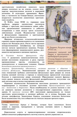 крестьянским хозяйствам наносило право
дворян охотиться на их землях, уплата госу­
дарству многочисленных налогов и церковной
десятины. В отдельных провинциях Фран­
ции, в частности на Северо-Западе, постепенно
возрастало количество зажиточных крестьян­
ских хозяйств.
В 70-80-е годы XVIII ст. терявшие свои
прибыли дворяне значительно увеличили
поборы с крестьян, восстановили давно забы­
тые средневековые повинности и добились
отторжения в свою пользу трети сельскохо­
зяйственных угодий. Недовольство властью
и феодальными порядками в крестьянской
среде все более усиливалось.
Франция оставалась сельскохозяйственной
страной, однако промышленность в ее экономике
играла все большую роль. Росло число крупных
централизованных мануфактур, на которых
кое-где начали применяться машины. Ускоря­
ется формирование национального рынка, раз­
вивается внутренняя и внешняя торговля.
3. Сословное деление французского обще­
ства. С развитием капиталистических отно­
шений постепенно возрастает и роль торгово-
промышленных кругов, усиливается их
экономическое и социальное влияние. Однако
дальнейшему развитию промышленности и
Почему зажиточные буржуа и банкиры, которые были значительно богаче
графов и маркизов, принадлежали к третьему сословию вместе с бедными
ремесленниками?
Королевская власть и привилегированные сословия сопротивлялись
любым попыткам реформировать систему власти, крепко держались за
торговли препятствовал абсолютизм, сословные различия в обществе i
остатки феодализма. Экономический прогресс на почве капиталистиче
ских отношений требовал уничтожения феодальных прав дворян на землю
отмены цеховой системы в городах и монопольных привилегий отдельных
близких к королевскому двору компаний. Образованию единого француз
ского рынка мешали остатки феодальной раздробленности: отсутствие еди
ной системы мер и весов и внутренние пошлины.
Огромное недовольство большинства населения вызывало гражданско<
неравноправие и сословное деление населения. Привилегированные сосло
вия - духовенство и дворянство - были освобождены от уплаты налогов и мог
ли занимать высшие должности в государственном управлении, судах i
армии. К третьему сословию (96% населения) принадлежали не толькс
крестьяне, ремесленники и наемные рабочие, но и купцы, банкиры, вла
дельцы мануфактур. Зажиточные буржуа, владевшие немалым богатством
были недовольны тем, что в обществе их считали людьми третьего сорта.
 