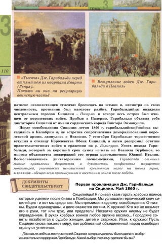 которые уцелели после битвы в Ломбардии. Мы услышали героический клич си­
цилийцев - и вот мы среди вас. Мы стремимся к одному: освобождению Отчиз­
ны. Будем единодушны, и дело окажется легким. К оружию! Кто же не возьмет
его в руки, тот или трус, или предатель! Нехватка оружия никому не будет
оправданием. В руках храбрых воинов любое оружие весомо... Городские со­
веты позаботятся о судьбе женщин, детей и стариков. Итак, к оружию! Пусть
Сицилия снова покажет миру, как доблестный объединенный народ освободит
страну от угнетения.
Поставьте себя на место жителей Сицилии, которые должны были сделать выбор
относительно поддержки Гарибальди. Какой выбор и почему сделали бы вы?
Первая прокламация Дж. Гарибальди
на Сицилии. Май 1860 г.
Сицилийцы! Я привел квам горсть храбрых воинов,
натиске неаполитанцев «тысяча» бросилась на штыки и, несмотря на свою
численность, противник был наголову разбит. Гарибальдийцы овладели
центральным городом Сицилии - Палермо, и вскоре весь остров был очи­
щен от королевских войск. Прибыв в Палермо, Гарибальди объявил себя
диктатором Сицилии от имени сардинского короля Виктора Эммануила.
После освобождения Сицилии летом 1860 г. гарибальдийскиё'войска вы­
садились в Калабрии и, не встретив сопротивления деморализованной коро­
левской армии, двинулись к Неаполю. 7 сентября Гарибальди торжественно
вступил в столицу Королевства Обеих Сицилий, а затем разгромил остатки
правительственных войск в сражении на р. Волыпурно. Успех похода Гари­
бальди, который за короткий срок сумел изгнать из Неаполя Бурбонов, во
многом объясняется поддержкой его отряда крестьянством Южной Италии.
Воспользовавшись диктаторскими полномочиями, Гарибальди отменил
многие привилегии дворянства и духовенства, конфисковал имущество
монастырей, уничтожил ненавистный крестьянам налог на помол зерна,
а главное - обещал всем примкнувшим к восстанию землю после победы.
 