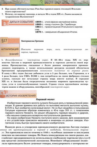 6. При каких обстоятельствах Рим был провозглашен столицей Итальян­
ского королевства?
7. Почему, по вашему мнению, в начале 90-х годов XIX ст. Львов называли
«украинским Пьемонтом»?
1859 г. - итало-франко-австрийская война.
1860 г. - поход «тысячи» Дж. Гарибальди.
1861 г. - провозглашение Итальянского королев­
ства.
1870 г. - завершение объединения Италии.
Викторианская Британия
Поясните термины тори, виги, конституционная мо­
нархия, чартизм.
1. Великобритания - «мастерская мира». В 50—60-е годы. XIX ст. пер­
венство Англии в мировой промышленности и торговле достигло своей вер­
шины. Преимущества, связанные с более ранним завершением промыш­
ленного переворота, а также использование ресурсов колоний обеспечили
британским предпринимателям монопольное положение на мировом рынке.
В конц е 60-х годов Англия добывала угля в 5 раз больше, чем Германия, и в
4 раза больше, чем США. В1860 г. она потребляла на своих фабриках столько
хлопка, сколько все остальные страны мира вместе взятые. В середине
XIX ст. в Англии была сосредоточена половина мирового производства чу­
гуна, угля и хлопчатобумажных тканей. Страна стала крупнейшим экспор­
тером машин и оборудования, своеобразной «мастерской мира».
Паровой молот
Изобретение парового молота сыграло большую роль в промышленной рево­
люции. В давние времена все работы по выплавке металла выполнял кузнец.
В XVIII в. был изобретен кулачковый молот. Но он был неудобен в пользовании.
Ситуация коренным образом изменилась в 40-е годы XIX ст. с появлением
парового молота Несмита. Он решил объединить паровую машину и ударник,
- обы машина совершала возвратно-поступательное движение.
На новое изобретение Несмита поступило много заказов. Для ознакомления
с его устройством приезжали механики и инженеры из разных заводов. Изо-
гэетение очень быстро прославило своего изобретателя.
Важную роль в ускорении промышленного развития Англии сыграл
отказ от протекционизма и переход к свободной, беспошлинной торгов-
ле. Это произошло после отмены в 1846 г. «хлебных законов» и последних
пошлин на ввозимые товары. Не боясь конкуренции на своем рынке, ан-
глийские предприниматели использовали свободную торговлю (фритред)
как гредство экономической экспансии. Новейшее оборудование позво­
ляло производить более дешевые товары, конкурировать с которыми не
 