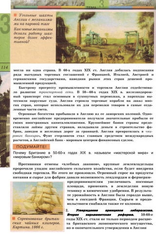 могла ни одна страна. В 60-х годах XIX ст. Англия добилась подписания
ряда выгодных торговых соглашений с Францией, Италией, Австрией и
германскими государствами, наводнив рынки этих стран дешевой про­
мышленной продукцией.
Быстрому прогрессу промышленности и торговли Англии содействова­
ло развитие транспортной сети. В 50—60-х годах XIX в. железнодорож­
ный транспорт стал основным в сухопутных перевозках, а пароходы вы­
теснили парусные суда. Англия строила торговые корабли на заказ мно­
гих стран, которые использовали их для перевозки товаров в самые отда­
ленные части света.
Огромные богатства прибывали в Англию из ее заморских колоний. Одно­
временно английские предприниматели получали значительные прибыли от
своих иностранных капиталовложении. Крупнейшие банки страны предо­
ставляли займы другим странам, вкладывали деньги в строительство фа­
брик, заводов и железных дорог за границей. Англия превратилась в «ми­
рового банкира». Фунт стерлингов стал главным средством международных
расчетов, а Английский банк - мировым центром финансовых сделок.
Почему Британию в 50-60-х годах XIX в. называли «мастерской мира» и
«мировым банкиром»?
Противники отмены «хлебных законов», крупные землевладельцы
пророчили упадок английского сельского хозяйства, если будет внедрена
свободная торговля. Но этого не произошло. Огромный спрос на продукты
питания и сырье для фабрик давали возможность лендлордам и фермерам-
предпринимателям увеличивать посевные
площади, применять в земледелии новую
технику и химические удобрения. В результа­
те урожайность в Англии была гораздо выше,
чем в соседней Франции. Сырьем и продо­
вольствием снабжали также ее колонии.
2. Утверждение принципов либерализма.
Вторая парламентская реформа. 50-60-е
годы XIX ст. стали не только периодом расцве­
та британского экономического могущества,
но и окончательного утверждения в Англии
 