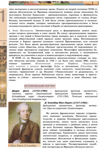 свое положение и наследственные права. Однако во второй половине XVIII ст.
против абсолютизма во Франции поднимается мощная волна оппозиции. Ее
возглавила богатая буржуазия - промышленники, торговцы и финансисты.
Эту оппозицию поддерживали народные низы, страдавшие от голода, безра­
ботицы, постоянной нужды. К ней была готова присоединиться и незначи­
тельная часть дворян, которые занимались предпринимательством и были
склонны поддержать третье сословие в борьбе за гражданское равноправие.
4. Эпоха Просвещения. Значительную роль в формировании нового мыш­
ления сыграла революция в умах людей. На смену средневековому мировоз­
зрению с его верой в божественные права монарха, раз и навсегда установ­
ленный общественный строй пришло новое видение мира. Восемнадцатое
столетие в Европе принято называть «эпохой Просвещения», или «эпохой
разума». Это было время распространения просвещения среди самых раз­
личных слоев общества, когда обычные представления об окружающем че­
ловека мире претерпели коренные изменения. Философия просвещения ба­
зировалась на безграничной вере в могущество разума, в возможность
прогресса, на уважении к науке и живом интересе к окружающему миру.
В XVIII ст. во Франции появляются многочисленные словари по мно­
гим областям научных знаний (в 1750 г. их было уже свыше 600), много­
томные издания: «Естественная история» Бюффона, «Энциклопедия
наук, искусств и ремесел» философа Дидро и математика Д’Аламбера. Из
последней французы узнали значение слов «депутат», «конституция», «де­
спотия», «привилегии» и др. Издание «Энциклопедии» то разрешалось, то
запрещалось. Если прежде библиотеки имели лишь монастыри и аристо­
краты, то сейчас - писатели, чиновники, буржуазия и даже обычные тор­
говцы.
Дидро Дени (1713-1784) - французский философ, просветитель,
писатель, идеолог революционной французской буржуазии. Вместе с
Д’Аламбером издал «Энциклопедию» (1751-1780). Почетный иностранный
член Петербургской Академии наук.
Д ’Аламбер Жан Лерон (1717-1783) -
французский просветитель, философ, матема­
тик. Один из создателей «Энциклопедии».
Во многих французских городах устраива­
лись книжные аукционы. Поскольку прави­
тельство и церковь беспощадно преследовали
вольнодумство, книги часто ввозились из-за
границы в чемоданах с двойным дном, а почти
во всех больших городах Франции существо­
вали тайные типографии и склады нелегаль­
ной литературы. Грамотность среди населения
значительно возросла, и запрещенные книги,
клеймившие абсолютизм и феодальные поряд­
ки, читали уже даже извозчики, служанки, а
иногда и крестьяне. Распространение подоб­
ной литературы во Франции убеждало населе-
 