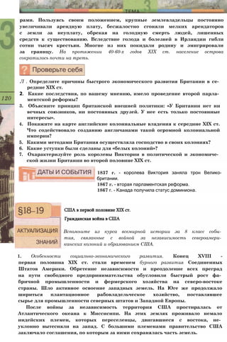рами. Пользуясь своим положением, крупные землевладельцы постоянно
увеличивали арендную плату, бесжалостно сгоняли мелких арендаторов
с земли за неуплату, обрекая на голодную смерть людей, лишенных
средств к существованию. Вследствие голода и болезней в Ирландии гибли
сотни тысяч крестьян. Многие из них покидали родину и эмигрировали
за границу. На протяжении 40-60-х годов XIX ст. население острова
сократилось почти на треть.
Л . Определите причины быстрого экономического развития Британии в се­
редине XIX ст.
2. Какие последствия, по вашему мнению, имело проведение второй парла­
ментской реформы?
3. Объясните принцип британской внешней политики: «У Британии нет ни
вечных союзников, ни постоянных друзей. У нее есть только постоянные
интересы».
4. Покажите на карте английские колониальные владения к середине XIX ст.
Что содействовало созданию англичанами такой огромной колониальной
империи?
5. Какими методами Британия осуществляла господство в своих колониях?
6. Какие уступки были сделаны для «белых колоний»?
7. Охарактеризуйте роль королевы Виктории в политической и экономиче­
ской жизни Британии во второй половине XIX ст.
1837 г. - королева Виктория заняла трон Велико­
британии.
1867 г. - вторая парламентская реформа.
1867 г. - Канада получила статус доминиона.
США в первой половине XIX ст.
Гражданская война в США
Вспомните из курса всемирной истории за 8 класс собы­
тия, связанные с войной за независимость североамери­
канских колоний и образованием США.
1. Особенности социально-экономического развития. Конец XVIII -
первая половина XIX ст. стали временем бурного развития Соединенных
Штатов Америки. Обретение независимости и преодоление всех преград
на пути свободного предпринимательства обусловили быстрый рост фа­
бричной промышленности и фермерского хозяйства на северо-востоке
страны. Шло активное освоение западных земель. На Юге же продолжало
шириться плантационное рабовладельческое хозяйство, поставлявшее
сырье для промышленности северных штатов и Западной Европы.
После войны за независимость территория США простиралась от
Атлантического океана к Миссисипи. На этих землях проживало немало
индейских племен, которых переселенцы, двигавшиеся с востока, не­
уклонно вытесняли на запад. С большими племенами правительство США
заключало соглашения, по которым за ними сохранялась часть земель.
 