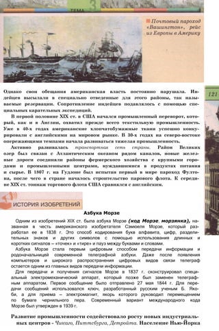 Однако свои обещания американская власть постоянно нарушала. Ин­
дейцев высылали в специально отведенные для этого районы, так назы­
ваемые резервации. Сопротивление индейцев подавлялось с помощью спе­
циальных карательных экспедиций.
В первой половине XIX ст. в США начался промышленный переворот, кото­
рый, как и в Англии, охватил прежде всего текстильную промышленность.
Уже в 40-х годах американские хлопчатобумажные ткани успешно конку­
рировали с английскими на мировом рынке. В 30-х годах на северо-востоке
опережающими темпами начала развиваться тяжелая промышленность.
Активно развивалась транспортная сеть страны. Район Великих
озер был связан с Атлантическим океаном рядом каналов, новые желез­
ные дороги соединяли районы фермерского хозяйства с крупными горо­
дами и промышленными центрами, нуждавшимися в продуктах питания
и сырье. В 1807 г. на Гудзоне был испытан первый в мире пароход Фулто­
на, после чего в стране началось строительство парового флота. К середи­
не XIX ст. тоннаж торгового флота США сравнялся с английским.
Азбука Морзе
Одним из изобретений XIX ст. была азбука Морзе (код Морзе, морзянка), на­
званная в честь американского изобретателя Сэмюеля Морзе, который раз­
работал ее в 1838 г. Это способ кодирования букв алфавита, цифр, раздели­
тельных знаков и других символов с помощью использования длинных и
коротких сигналов — «точек» и «тире» и пауз между буквами и словами.
Азбука Морзе стала первым цифровым способом передачи информации и
родоначальницей современной телеграфной азбуки. Даже после появления
компьютеров и широкого распространения цифровых видов связи телеграф
остается одним из главных видов передачи информации.
Для передачи и получения сигналов Морзе в 1837 г. сконструировал специ­
альный электромеханический аппарат, который позже был заменен телеграф­
ным аппаратом. Первое сообщение было отправлено 27 мая 1844 г. Для пере­
дачи сообщений использовался ключ, разработанный русским ученым Б. Яко­
би, а для приема — электромагнит, якорь которого руководил перемещением
по бумаге чернильного пера. Современный вариант международного кода
Морзе был утвержден в 1939 г.
Развитие промышленности содействовало росту новых индустриаль­
ных центров - Чикаго, Питтсбурга, Детройта. Население Нью-Йорка
 