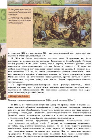 к середине XIX ст. составляло 500 тыс. чел., удельный вес городского на­
селения в стране увеличился до 12 %.
В США из Европы переселялись миллионы людей. В основном это были
крестьяне и ремесленники, гонимые бедностью и безработицей. Условия
жизни рабочих США были лучше, чем в Европе. Нехватка рабочей силы
вынуждала предпринимателей платить большую зарплату. К тому же
любой переселенец мог осваивать новые земли на западе. В течение пер­
вой половины XIX ст. на запад устремлялись тысячи колонистов. Мно­
гие стремились попасть в Америку, надеясь на новую счастливую жизнь.
Одни спасались от религиозных преследований, другие мечтали о свобо­
де, надеялись получить работу или землю. Новых переселенцев называ­
ли «пионерами».
За первооткрывателями-пионерами шли фермеры-скваттеры, зани­
мавшие на свой страх и риск земли, которые юридически считались госу­
дарственной собственностью. На освоенных западных землях они выра­
щивали пшеницу и разводили скот.
По каким причинам люди переселялись в США в первой половине XIX ст.?
В 1841 г. по требованию фермеров Конгресс принял закон о первой за­
имке, который облегчил приобретение у государства земельных участков
тем, кто их уже обрабатывал. Кроме того, фермеры могли покупать землю в
рассрочку. Благодаря развитию сельскохозяйственного машиностроения
фермеры имели возможность применять в хозяйстве механические жатки
и сенокосилки. В крупных фермах использовался наемный труд.
В южных штатах продолжало расширяться плантационное хозяй­
ство, основанное на рабском труде. В начале на плантациях выращивал­
ся табак, рис, растение-краситель индиго. Но по мере бурного развития
текстильной промышленности и роста спроса на сырье на плантациях
стал преимущественно выращиваться хлопок. Как и капиталистические
предприятия Севера, плантационное хозяйство Юга также ориентирова­
лось на рынок. Но оно базировалось на подневольном рабском труде.
 