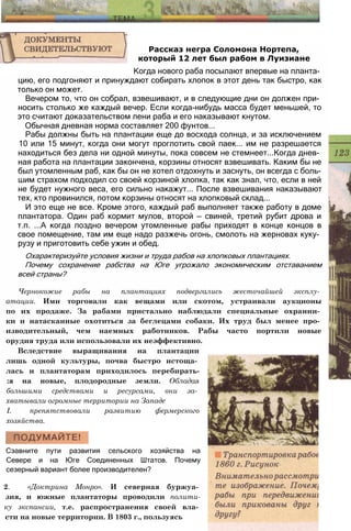 Рассказ негра Соломона Нортепа,
который 12 лет был рабом в Луизиане
Когда нового раба посылают впервые на планта­
цию, его подгоняют и принуждают собирать хлопок в этот день так быстро, как
только он может.
Вечером то, что он собрал, взвешивают, и в следующие дни он должен при­
носить столько же каждый вечер. Если когда-нибудь масса будет меньшей, то
это считают доказательством лени раба и его наказывают кнутом.
Обычная дневная норма составляет 200 фунтов...
Рабы должны быть на плантации еще до восхода солнца, и за исключением
10 или 15 минут, когда они могут проглотить свой паек... им не разрешается
находиться без дела ни одной минуты, пока совсем не стемнеет...Когда днев­
ная работа на плантации закончена, корзины относят взвешивать. Каким бы не
был утомленным раб, как бы он не хотел отдохнуть и заснуть, он всегда с боль­
шим страхом подходил со своей корзиной хлопка, так как знал, что, если в ней
не будет нужного веса, его сильно накажут... После взвешивания наказывают
тех, кто провинился, потом корзины относят на хлопковый склад...
И это еще не все. Кроме этого, каждый раб выполняет также работу в доме
плантатора. Один раб кормит мулов, второй — свиней, третий рубит дрова и
т.п. ...А когда поздно вечером утомленные рабы приходят в конце концов в
свое помещение, там им еще надо разжечь огонь, смолоть на жерновах куку­
рузу и приготовить себе ужин и обед.
Охарактеризуйте условия жизни и труда рабов на хлопковых плантациях.
Почему сохранение рабства на Юге угрожало экономическим отставанием
всей страны?
Чернокожие рабы на плантациях подвергались жесточайшей эксплу­
атации. Ими торговали как вещами или скотом, устраивали аукционы
по их продаже. За рабами пристально наблюдали специальные охранни­
ки и натасканные охотиться за беглецами собаки. Их труд был менее про­
изводительный, чем наемных работников. Рабы часто портили новые
орудия труда или использовали их неэффективно.
Вследствие выращивания на плантации
лишь одной культуры, почва быстро истоща­
лась и плантаторам приходилось перебирать-
:я на новые, плодородные земли. Обладая
большими средствами и ресурсами, они за­
хватывали огромные территории на Западе
I. препятствовали развитию фермерского
хозяйства.
Сэавните пути развития сельского хозяйства на
Севере и на Юге Соединенных Штатов. Почему
сезерный вариант более производителен?
2. «Доктрина Монро». И северная буржуа­
зия, и южные плантаторы проводили полити-
ку экспансии, т.е. распространения своей вла­
сти на новые территории. В 1803 г., пользуясь
 
