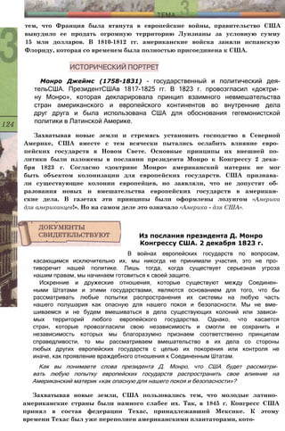 тем, что Франция была втянута в европейские войны, правительство США
вынудило ее продать огромную территорию Луизианы за условную сумму
15 млн долларов. В 1810-1812 гг. американские войска заняли испанскую
Флориду, которая со временем была полностью присоединена к США.
Монро Джеймс (1758-1831) - государственный и политический дея-
тельСША. ПрезидентСШАв 1817-1825 гг. В 1823 г. провозгласил «доктри­
ну Монро», которая декларировала принцип взаимного невмешательства
стран американского и европейского континентов во внутренние дела
друг друга и была использована США для обоснования гегемонистской
политики в Латинской Америке.
Захватывая новые земли и стремясь установить господство в Северной
Америке, США вместе с тем всячески пытались ослабить влияние евро­
пейских государств в Новом Свете. Основные принципы их внешней по­
литики были изложены в послании президента Монро к Конгрессу 2 дека­
бря 1823 г. Согласно «доктрине Монро» американский материк не мог
быть объектом колонизации для европейских государств. США признава­
ли существующие колонии европейцев, но заявляли, что не допустят об­
разования новых и вмешательства европейских государств в американ­
ские дела. В газетах эти принципы были оформлены лозунгом «Америка
для американцев!». Но на самом деле это означало «Америка - для США».
В войнах европейских государств по вопросам,
касающимся исключительно их, мы никогда не принимали участия, это не про­
тиворечит нашей политике. Лишь тогда, когда существует серьезная угроза
нашим правам, мы начинаем готовиться к своей защите.
Искренние и дружеские отношения, которые существуют между Соединен­
ными Штатами и этими государствами, являются основанием для того, что бы
рассматривать любые попытки распространения их системы на любую часть
нашего полушария как опасную для нашего покоя и безопасности. Мы не вме­
шиваемся и не будем вмешиваться в дела существующих колоний или зависи­
мых территорий любого европейского государства. Однако, что касается
стран, которые провозгласили свою независимость и смогли ее сохранить и
независимость которых мы благоразумно признаем соответственно принципам
справедливости, то мы рассматриваем вмешательство в их дела со стороны
любых других европейских государств с целью их покорения или контроля не
иначе, как проявление враждебного отношения к Соединенным Штатам.
Как вы понимаете слова президента Д. Монро, что США будет рассматри­
вать любую попытку европейских государств распространить свое влияние на
Американский материк «как опасную для нашего покоя и безопасности»?
Захватывая новые земли, США пользовались тем, что молодые латино­
американские страны были намного слабее их. Так, в 1845 г. Конгресс США
принял в состав федерации Техас, принадлежавший Мексике. К этому
времени Техас был уже переполнен американскими плантаторами, кото-
Из послания президента Д. Монро
Конгрессу США. 2 декабря 1823 г.
 
