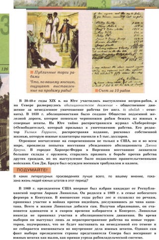 В 30-40-е годы XIX в. на Юге участились выступления негров-рабов, а
на Севере развернулось аболиционистское движение - общественное дви­
жение за немедленное уничтожение рабства (от англ. to abolish - отме­
нять). В 1838 г. аболиционистами было создано Общество подземной же­
лезной дороги, которое помогало чернокожим рабам бежать из южных в
северные штаты. На Юге тайно распространялся журнал «Либерейтор»
(«Освободитель»), который призывал к уничтожению рабства. Его редак­
тор Уильям Гаррисон, распространяя издание, рисковал собственной
жизнью, которую южные плантаторы оценили в 5 тыс. долларов.
Огромное впечатление на современников не только в США, но и во всем
мире, произвела попытка восстания убежденного аболициониста Джона
Брауна. В городке Харперс-Ферри в Виргинии восставшие захватили
большие склады с оружием, старались призвать к борьбе против рабства
других граждан, но их выступление было подавленно правительственными
войсками. Сам Дж. Браун был осужден военным трибуналом и казнен.
В каких литературных произведениях лучше всего, по вашему мнению, пока­
зана жизнь людей южных штатов в этот период?
В 1860 г. президентом США впервые был избран кандидат от Республи­
канской партии Авраам Линкольн. Он родился в 1809 г. в семье небогатого
фермера в Кентукки. В юношеские годы рубил лес и сплавлял по речкам,
принимал участие в войнах против индейцев, дослужившись до чина капи­
тана. Всего в жизни Линкольн добился сам. Получив образование, он ста­
новится адвокатом и в скором времени избирается в Конгресс. Линкольн
никогда не принимал участия в аболиционистском движении. Во время
выборов он выступал лишь за нераспространение рабства на новые терри­
тории, подчеркивал, что не будет настаивать на немедленной его отмене и
не собирается вмешиваться во внутренние дела южных штатов. Однако сам
факт выбора президентом страны представителя Севера был воспринят в
южных штатах как вызов, как прямая угроза рабовладельческой системе.
 