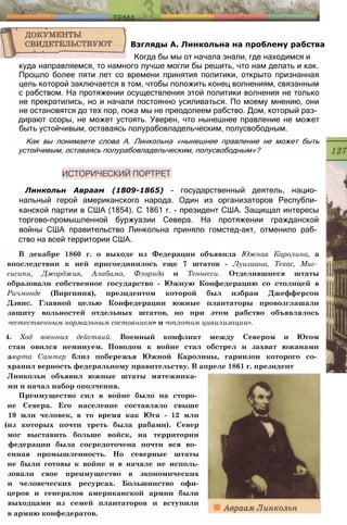 куда направляемся, то намного лучше могли бы решить, что нам делать и как.
Прошло более пяти лет со времени принятия политики, открыто признанная
цель которой заключается в том, чтобы положить конец волнениям, связанным
с рабством. На протяжении осуществления этой политики волнения не только
не прекратились, но и начали постоянно усиливаться. По моему мнению, они
не остановятся до тех пор, пока мы не преодолеем рабство. Дом, который раз­
дирают ссоры, не может устоять. Уверен, что нынешнее правление не может
быть устойчивым, оставаясь полурабовладельческим, полусвободным.
Как вы понимаете слова А. Линкольна «нынешнее правление не может быть
устойчивым, оставаясь полурабовладельческим, полусвободным»?
Взгляды А. Линкольна на проблему рабства
Когда бы мы от начала знали, где находимся и
Линкольн Авраам (1809-1865) - государственный деятель, нацио­
нальный герой американского народа. Один из организаторов Республи­
канской партии в США (1854). С 1861 г. - президент США. Защищал интересы
торгово-промышленной буржуазии Севера. На протяжении гражданской
войны США правительство Линкольна приняло гомстед-акт, отменило раб­
ство на всей территории США.
В декабре 1860 г. о выходе из Федерации объявила Южная Каролина, а
впоследствии к ней присоединилось еще 7 штатов - Луизиана, Техас, Мис­
сисипи, Джорджия, Алабама, Флорида и Теннесси. Отделившиеся штаты
образовали собственное государство - Южную Конфедерацию со столицей в
Ричмонде (Виргиния), президентом которой был избран Джефферсон
Дэвис. Главной целью Конфедерации южные плантаторы провозглашали
защиту вольностей отдельных штатов, но при этом рабство объявлялось
«естественным нормальным состоянием» и «оплотом цивилизации».
4. Ход военных действий. Военный конфликт между Севером и Югом
cтан овился неминуем. Поводом к войне стал обстрел и захват южанами
aюрта Самтер близ побережья Южной Каролины, гарнизон которого со­
хранил верность федеральному правительству. В апреле 1861 г. президент
Линкольн объявил южные штаты мятежника­
ми и начал набор ополчения.
Преимущество сил в войне было на сторо­
не Севера. Его население составляло свыше
19 млн человек, в то время как Юга - 12 млн
(из которых почти треть была рабами). Север
мог выставить больше войск, на территории
федерации была сосредоточена почти вся во­
енная промышленность. Но северные штаты
не были готовы к войне и в начале не исполь-
зовали свое преимущество в экономических
и человеческих ресурсах. Большинство офи-
церов и генералов американской армии были
выходцами из семей плантаторов и вступили
в армию конфедератов.
 