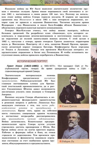 Накануне войны на Юг было вывезено значительное количество ору­
жия с военных складов. Армия южан наращивала свой потенциал и ле­
том 1861 г. насчитывала в своих рядах 120 тыс. чел. Поэтому на началь­
ном этапе войны войска Севера терпели неудачи. В первом же крупном
сражении под Манассасом в июле 1861 г. они потерпели поражение, ко­
торое едва не привело к падению Вашингтона. Частично неудачи армии
Федерации - под Манассасом и подле Болс-Блаффа вблизи Вашингтона -
объяснялись нерешительностью высшего командования.
Генерал Мак-Клеллан считал, что войну можно выиграть, избегая
больших сражений. Он разработал план «Анаконда», суть которого за­
ключалась в окружении штатов-мятежников и постепенном сжатии коль­
ца окружения до полной капитуляции южных штатов. С этой целью в
1862 г., наступая с севера, армия генерала Гранта захватила территорию
вдоль р. Миссисипи. Навстречу ей с юга, захватив Новый Орлеан, продви­
гался десантный корпус генерала Батлера. Конфедераты были отрезаны
от Техаса и Луизианы. Однако тем временем Мак-Клеллан потерпел со­
крушительное поражение в битве под Ричмондом. И чтобы остановить на­
ступление южан, войска пришлось перебросить к Вашингтону.
Грант Улисс (1822-1885) -в 1869-1877гг. 18-й президент США от Ре­
спубликанской партии, генерал. Во время гражданской войны в США -
главнокомандующий армией Севера.
Значительную материальную помощь
Конфедерации предоставляло английское
правительство. Рабовладельческий Юг был
главным поставщиком хлопка для британ­
ской текстильной промышленности, да и рас­
кол Соединенных Штатов давал возможность
англичанам усилить свои позиции в Северной
Америке.
Военные неудачи Севера объяснялись и не­
решительностью федерального правительства
в решении вопроса о рабстве. Линкольн был
вынужден считаться с тем, что часть рабо­
владельческих штатов не присоединилась к
мятежникам. Кроме того, право на собствен-
ность считалось священным правом человека,
а несчастные негры-рабы рассматривались
как «разновидность частной собственности».
Война затягивалась. Влиятельные предпри­
нимательские круги Севера путем уступок
стремились достичь примирения с Югом. Все
бремя войны легло на плечи простого народа.
Рабочие и фермеры гибли в боях, их семьи
страдали от дороговизны. Тем временем про-
мышленники и финансисты наживали огром­
ные состояния за счет снабжения армии ору­
жием, обмундированием и продовольствием.
 