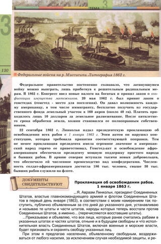 Федеральное правительство постепенно сознавало, что затянувшуюся
войну можно выиграть, лишь прибегнув к решительным радикальным ме­
рам. В 1862 г. Конгресс ввел новые налоги на богатых и принял закон о кон­
фискации имущества мятежников. 20 мая 1862 г. был принят закон о
гомстедах (гомстед - место для поселения). Он давал возможность каждо­
му американцу, в том числе иммигранту, бесплатно получить из государ­
ственного фонда земельный участок в 160 акров (около 40 га). Платить при­
ходилось лишь 10 долларов за земельное размежевание. После пятилетне­
го срока обработки земли, хозяин становился ее полноправным собствен­
ником.
22 сентября 1862 г. Линкольн издал президентскую прокламацию об
освобождении всех рабов с 1 января 1863 г. Этим актом он нарушил кон­
ституцию, которая требовала принятия соответствующей поправки. Тем
не менее прокламация президента имела огромное значение и американ­
ский народ горячо ее приветствовал, Гомстед-акт и освобождение афро­
американцев обеспечили президенту мощную поддержку простого народа
и бывших рабов. В армию северян вступали тысячи новых добровольцев,
что обеспечило ей численное превосходство над конфедератами. Числен­
ность солдат-афроамериканцев достигла 186 тыс. человек, свыше 30 тыс.
бывших рабов служили на флоте.
Штатов, властью главнокомандующего армией и флотом Соединенных Шта­
тов в первый день января (1863), в соответствии с моим намерением так по­
ступить, публично объявленным за сто дней до указанного дня, устанавливаю
и называю те штаты и части штатов, народы которых теперь восстали против
Соединенных Штатов, а именно... (перечисляются восставшие штаты).
...Приказываю и объявляю, что все лица, которые ранее считались рабами в
указанных штатах и частях штатов, отныне и в будущем свободны и что испол­
нительная власть Соединенных Штатов, включая военные и морские власти,
будет признавать и охранять свободу указанных лиц.
При этом я предлагаю населению, объявленному свободным, воздержи­
ваться от любого насилия, за исключением случая необходимой защиты, и ре-
Прокламация об освобождении рабов.
1 января 1863 г.
,,.Я, Авраам Линкольн, президент Соединенных
 