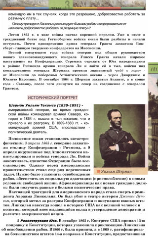 комендую им в тех случаях, когда это разрешено, добросовестно работать за
разумную плату...
Почему президент Линкольн рекомендует бывшим рабам «воздерживаться от
насилия и добросовестно работать за разумную плату»?
Летом 1863 г. в ходе войны настал коренной перелом. Уже в июле в
трехдневной битве под Геттисбергом войска южан были разбиты и начали
отступать. Почти одновременно армия генерала Гранта захватила Вик­
сберг - главную твердыню конфедератов на Миссисипи.
Весной следующего года войска северян под общим руководством
нового главнокомандующего генерала Улисса Гранта начали широкое
наступление на Конфедерацию. Стремясь отрезать от Юга находившуюся
в районе Ричмонда армию генерала Ли и зайти ей в тыл, войска под
командованием генерала Шермана провели знаменитый «рейд к морю» -
от Миссисипи до побережья Атлантического океана - через Джорджию и
Южную Каролину. В сентябре 1864 г. Шерман захватил Атланту, а в конце
года - Саванну, после чего двинулся на север на соединение с генералом
Грантом.
Шерман Уильям Текомсе (1820-1891) -
американский генерал, во время граждан­
ской войны командовал армией Севера, ко­
торая в 1864 г. вышла в тыл южанам, что и
привело к их разгрому. В 1869-1883 гг. - ко­
мандующий армией США, впоследствии -
политический деятель.
Положение южан становилось катастро­
фическим. 3 апреля 1865 г. северяне захвати­
ли столицу Конфедерации - Ричмонд, а 9
апреля окруженные под Аппоматтоксом ка­
питулировали и войска генерала Ли. Война
закончилась, единство Федерации было вос­
становлено. Однако перед американским
правительством стоял еще ряд нерешенных
задач. Нужно было узаконить освобождение
рабов, обеспечить их социальную адаптацию (приспособление) к новым
условиям свободной жизни. Афроамериканцы как новые граждане долж­
ны были получить равные с белыми политические права.
Настоящей трагедией для американского народа стала смерть прези­
дента Авраама Линкольна. Он был убит в театре актером Джоном Бут-
сом, который мстил за разгром Конфедерации и оккупацию южных шта­
тов. Линкольн навсегда вошел в историю США как великий человек и
политик, который внес выдающийся вклад в утверждение демократии и
развитие американской нации.
5 Реконструкция Юга. В декабре 1865 г. Конгресс США принял 13-ю
поправку к Конституции, которая узаконила прокламацию Линкольна
об освобождении рабов. В1866 г. была принята, а в 1868 г. ратифицирова­
на большинством штатов 14-я поправка к Конституции, предоставившая
 