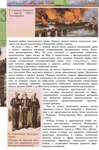 бывшим рабам гражданские права. Однако южные штаты отказались при­
знать указанные дополнения к Основному закону страны.
В связи с этим в 1867 г. южные штаты были лишены автономных прав,
а власть передана военному командованию федеральных войск. Нача­
лась реконструкция Юга. Ее суть состояла в приведении социально-
политических норм жизни на Юге в соответствие с федеральными стан­
дартами и требованиями конституции. Для помощи бывшим рабам был
создан специальный государственный орган Бюро освобожденных, кото­
рый помогал афроамериканцам в поисках работы, получении образова­
ния и вообще адаптации к свободной жизни.
Однако бывшие рабовладельцы не могли смириться с тем, что черноко­
жее население Юга получило равные с ними гражданские права. Введенные
после войны в южных штатах «Черные кодексы» лишали афроамериканцев
права владеть землей, что вынуждало их оставаться на плантациях и рабо­
тать на бывших хозяев на кабальных условиях. Чернокожих американцев
лишали свободы собрания, возможности свободного передвижения, права
носить оружие. В1866 г. на Юге были созданы террористические организации
белых, в частности пресловутый Ку-клукс-
клан, которые оказывали давление на афро­
американцев, устраивали кровавые расправы
над бывшими рабами, препятствовали им
пользоваться предоставленными граждан­
скими правами.
Тем не менее постепенно южные штаты
признали 13-ю и 14-ю поправки к Конститу­
ции и их представители вновь были допущены
в Конгресс. Реконструкция Юга закончилась
в 1877 г.
Победа Севера в гражданской войне по­
зволила восстановить единство Федерации,
содействовала укреплению демократии и
конституционного строя в США. Она обеспе­
чила новые условия для развития свободной
рыночной экономики в стране, включение
южных штатов в сферу капиталистических
отношений. Принятый гомстед-акт означал
победу и дальнейшее быстрое развитие фер­
мерского хозяйства.
 