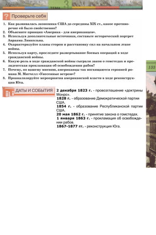 2 декабря 1823 г. - провозглашение «доктрины
Монро».
1828 г. - образование Демократической партии
США.
1854 г. - образование Республиканской партии
США.
20 мая 1862 г. - принятие закона о гомстедах.
1 января 1863 г. - прокламация об освобожде­
нии рабов.
1867-1877 гг. - реконструкция Юга.
1. Как развивалась экономика США до середины XIX ст., какое противо­
речие ей было свойственно?
2. Объясните принцип «Америка - для американцев».
3. Используя дополнительные источники, составьте исторический портрет
Авраама Линкольна.
4. Охарактеризуйте планы сторон и расстановку сил на начальном этапе
войны.
5. Используя карту, проследите развертывание боевых операций в ходе
гражданской войны.
6. Какую роль в ходе гражданской войны сыграли закон о гомстедах и пре­
зидентская прокламация об освобождении рабов?
7. Почему, по вашему мнению, американцы так восхищаются героиней ро­
мана М. Митчелл «Унесенные ветром»?
8. Проанализируйте мероприятия американской власти в ходе реконструк­
ции Юга.
 