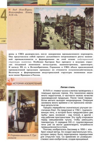 ропы и США развернулась после завершения промышленного переворота.
Она представляла собой процесс дальнейшего опережающего роста машин­
ной промышленности и формирование на этой основе индустриальной
структуры хозяйства. Особенно быстрым был прогресс в ведущих отрас­
лях тогдашней экономики: металлургии, машиностроении, транспорте.
К началу XX ст. в Великобритании, Германии и США объем производимой
промышленной продукции превышал по стоимости сельскохозяйственную.
Вплотную к формированию индустриальной структуры экономики подо­
шли также Франция и Россия.
Литая сталь
В XVIII ст. плавка чугуна в железо проводилась с
помощью кричних горнов. Эта технология имела
много недостатков, в частности низкое качество
произведенной продукции. После такой перера­
ботки металл выходил неоднородным. Операция
занимала много времени и не приносила желае­
мых результатов.
Процесс переработки значительно улучшил ан­
гличанин Корт. Он предложил в 1784 г. пудлинго­
ванную печь, в которой было предусмотрено две
трубы: одна, основная - над топкой, а другая -
над рабочим пространством. Эту трубу открывали
перед смешиванием чугуна, чтобы уменьшить
температуру. К середине XIX ст. пудлингованные
печи уже не могли удовлетворить потребности
промышленности в стали.
Поэтому изобретатель Бессемер в 1856 г. изо­
брел новый метод. Он создал вертикальную печь,
которая сверху была перегорожена перекрытием
для открытия газа. Со временем он усовершен­
ствовал свое изобретение, создав вращаемый
 