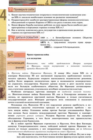 1. Какие научно-технические открытия и технологические изменения кон­
ца XIX ст. оказали наибольшее влияние на развитие экономики?
2. Охарактеризуйте наиболее распространенные формы монополистических
объединений в странах Европы и США и их роль в жизни этих стран.
3. Какие формы борьбы наемных рабочих за свои права были наиболее рас­
пространены в передовых странах в конце XIX ст.?
4. Как и почему изменилась роль государства в промышленно развитых
странах на протяжении XIX ст.?
1868 г. - в Великобритании основано Общество
женского избирательного права.
1871 г. - тред-юнионы получили права юриди­
ческих лиц.
1889 г. - создание II Интернационала.
Франко-германская война
и ее последствия
Вспомните, что собой представляла Вторая империя
во Франции, какую внутреннюю и внешнюю политику
проводил Наполеон III.
1. Причины войны. Поражение Франции. К концу 60-х годов XIX ст. в
империи Наполеона III все явственней ощущалось приближение полити­
ческого кризиса. Буржуазия открыто высказывала недовольство режимом,
требуя более широких политических прав и возможности непосредствен­
но управлять государством. Падение уровня жизни и рост налогов вызы­
вали все большую озабоченность общества. Во Франции активизирова­
лось стачечное движение, усиливалось всеобщее недовольство властью.
Особенно пострадал престиж империи от неудачной внешней полити­
ки. Многочисленные войны Наполеона III, как и близорукая внешняя по­
литика, не приносили ощутимой выгоды Франции и только увеличивали
государственный долг. Империя растеряла всех союзников и оказалась
почти в полной политической изоляции.
Осознавая это, Наполеон III и его окружение решили прибегнуть к ис­
пытанному средству отвлечения граждан от внутренних проблем - на­
чать новую войну. Успешная война против быстро усиливавшейся Прус­
сии должна была поднять международный престиж Франции и одновре­
менно укрепить режим империи. Разгром Пруссии надолго бы задержал
объединение Германии, в чем были заинтересованы как правительство,
так и французская буржуазия.
Но к войне против Франции стремилась и Пруссия. Отто фон Бисмарк,
канцлер Северогерманского союза, победной войной против Франции на­
деялся не только захватить у нее пограничные территории, но и добиться
окончательного объединения германских государств во главе с Пруссией.
Во Франции не сомневались в легкой и быстрой победе. Но уже в пер­
вые дни выяснилось, что блиставшая внешне французская армия значи-
 