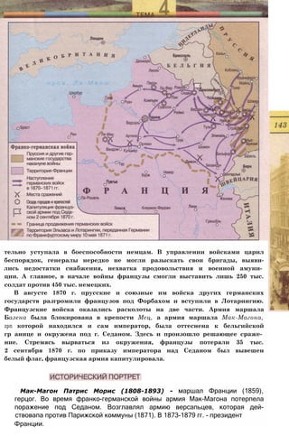 Мак-Магон Патрис Морис (1808-1893) - маршал Франции (1859),
герцог. Во время франко-германской войны армия Мак-Магона потерпела
поражение под Седаном. Возглавлял армию версапьцев, которая дей-
ствовапа против Парижской коммуны (1871). В 1873-1879 гг. - президент
Франции.
тельно уступала в боеспособности немцам. В управлении войсками царил
беспорядок, генералы нередко не могли разыскать свои бригады, выяви-
лись недостатки снабжения, нехватка продовольствия и военной амуни­
ции. А главное, в начале войны французы смогли выставить лишь 250 тыс.
солдат против 450 тыс. немецких.
В августе 1870 г. прусские и союзные им войска других германских
государств разгромили французов под Форбахом и вступили в Лотарингию.
Французские войска оказались расколоты на две части. Армия маршала
Базена была блокирована в крепости Мец, а армия маршала Мак-Магона,
zpn которой находился и сам император, была оттеснена к бельгийской
гр анице и окружена под г. Седаном. Здесь и произошло решающее сраже­
ние. Стремясь вырваться из окружения, французы потеряли 35 тыс.
2 сентября 1870 г. по приказу императора над Седаном был вывешен
белый флаг, французская армия капитулировала.
 