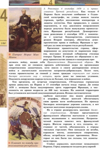 2. Революция 4 сентября 1870 г. и провоз­
глашение Третьей республики. Как только б
Париже было получено сообщение о Седан­
ской катастрофе, на улицы вышли тысячи
горожан, требуя низложения императора и
защиты отечества. Они прорвались в здание
парламента, и под давлением вооруженного
народа депутаты были вынуждены провозгла­
сить Францию республикой. Демократиче­
ская революция 4 сентября 1870 г. покончи­
ла с властью бонапартистов, уничтожила
режим Второй империи, обеспечила демо­
кратические права и свободы. Франция в тре­
тий раз за свою историю стала республикой.
Временное правительство страны, сфор­
мированное из депутатов от парижских окру­
гов, возглавил военный губернатор столицы
генерал Трошю. В первом же обращении к на­
роду правительство заявило о намерении про­
должать войну, назвав себя Правительством Национальной обороны. Но
при этом оно не спешило принять действенные меры по организации
сопротивления захватчикам, хотя имело в своем распоряжении немало
войск и значительное количество патриотов-добровольцев. Более того,
члены правительства за спиной у своих граждан стремились как можно
быстрее заключить мир с немцами, пусть даже на тяжелых условиях.
Опасность вооружения народа пугала их больше, чем поражение в войне.
Тем временем, не встречая сопротивления, 170-тысячная германская
армия двинулась на Париж и 17 сентября начала осаду города. До конца
1870 г. немцами была оккупирована треть территории Франции, а чис­
ленность их армии возросла до 800 тыс. человек. На занятой территории
был установлен жестокий оккупационный режим. Немцы систематически
грабили население под видом реквизиций
и штрафов, обязав жителей обеспечивать
свою армию всем необходимым. По приказу
Бисмарка непокорные деревни сжигали, а все
мужское население подвергалось казни.
Но в стране развернулось массовое движе­
ние сопротивления. Лучшие представители
французского общества выступили с пламен­
ными воззваниями к населению. Патриоти­
ческий подъем охватил весь французский
народ. Жители городов и сел, солдаты, от­
ставшие от частей, объединялись в отряды
«вольных стрелков». Они нападали на штабы,
взрывали мосты, захватывали снаряжения,
обозы, истребляли солдат противника. Неко­
торые из них были так сильны, что захваты­
вали города.
Стойко держалось население осажденного
Парижа. Город защищали солдаты регулярной
 