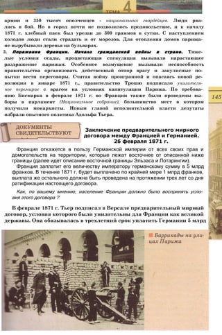 армии и 350 тысяч ополченцев - национальных гвардейцев. Люди рва­
лись в бой. Но в город почти не подвозилось продовольствие, и к началу
1871 г. хлебный паек был урезан до 300 граммов в сутки. С наступлением
холодов люди стали страдать и от морозов. Для отопления домов парижа­
не вырубывали деревья на бульварах.
3. Поражение Франции. Начало гражданской войны в стране. Тяже­
лые условия осады, процветающая спекуляция вызывали нарастающее
раздражение парижан. Особенное возмущение вызывали неспособность
правительства организовать действенный отпор врагу и закулисные по­
пытки вести переговоры. Считая войну проигранной и опасаясь новой ре­
волюции в январе 1871 г., правительство Трошю подписало унизитель­
ное перемирие с врагом на условиях капитуляции Парижа. По требова­
нию Бисмарка в феврале 1871 г. во Франции также были проведены вы­
боры в парламент (Национальное собрание), большинство мест в котором
получили монархисты. Новым главой исполнительной власти депутаты
избрали опытного политика Адольфа Тьера.
Франция откажется в пользу Германской империи от всех своих прав и
домогательств на территории, которые лежат восточнее от описанной ниже
границы (далее идет описание восточной границы Эльзаса и Лотарингии).
Франция заплатит его величеству императору германскому сумму в 5 млрд
франков. В течение 1871 г. будет выплачено по крайней мере 1 млрд франков,
выплата же остального должна быть проведена на протяжении трех лет со дня
ратификации настоящего договора.
Как, по вашему мнению, население Франции должно было воспринять усло­
вия этого договора ?
В феврале 1871 г. Тьер подписал в Версале предварительный мирный
договор, условия которого были унизительны для Франции как великой
державы. Она обязывалась в трехлетний срок уплатить Германии 5 млрд
Заключение предварительного мирного
договора между Францией и Германией.
26 февраля 1871 г.
 