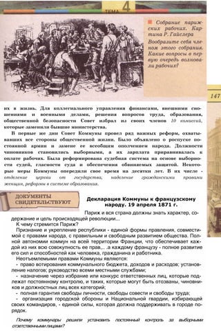 их в жизнь. Для коллегиального управления финансами, внешними сно­
шениями и военными делами, решения вопросов труда, образования,
общественной безопасности Совет избрал из своих членов 10 комиссий,
которые заменили бывшие министерства.
В первые же дни Совет Коммуны провел ряд важных реформ, охваты­
вавших все стороны общественной жизни. Было объявлено о роспуске по­
стоянной армии и замене ее всеобщим ополчением народа. Должности
чиновников становились выборными, а их зарплата приравнивалась к
оплате рабочих. Была реформирована судебная система на основе выборно­
сти судей, гласности суда и обеспечения обвиняемых защитой. Некото­
рые меры Коммуны опередили свое время на десятки лет. В их числе -
отделение церкви от государства, наделение гражданскими правами
женщин, реформы в системе образования.
держание и цель происходящей революции...
К чему стремится Париж?
Признание и укрепление республики - единой формы правления, совмести­
мой с правами народа, с правильным и свободным развитием общества. Пол­
ной автономии коммун на всей территории Франции, что обеспечивает каж­
дой из них всю совокупность ее прав,.. .а каждому французу - полное развитие
его сил и способностей как человека, гражданина и работника.
Неотъемлемыми правами Коммуны являются:
- право вотирования коммунального бюджета, доходов и расходов; установ­
ление налогов; руководство всеми местными службами;
- назначение через избрание или конкурс ответственных лиц, которые под­
лежат постоянному контролю, и таких, которые могут быть отозваны, чиновни-
ков и должностных лиц всех категорий;
- полная гарантия свободы личности, свободы совести и свободы труда;
- организация городской обороны и Национальной гвардии, избирающей
своих командиров, - единой силы, которая должна поддерживать в городе по-
рядок.
Почему коммунары решили установить постоянный контроль за выборными
отзетственными лицами?
Декларация Коммуны к французскому
народу. 19 апреля 1871 г.
Париж и вся страна должны знать характер, со-
 