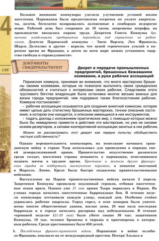 Большое внимание коммунары уделяли улучшению условий жизни
населения. Парижанам была предоставлена отсрочка по уплате квартпла­
ты, долгов, бесплатно возвращались заложенные в ломбардах недорогие
вещи. Рабочий день был сокращен до 10 часов, запрещены штрафы, на
производстве вводилась охрана труда. Декретом Совета Коммуны бро
шенные владельцами предприятия переходили под управление их работ
ников. Деятели Парижской коммуны - Эжен Варлен, Лео Франкель.
Шарль Делеклюз и другие - верили, что ценой героических усилий в ко­
роткое время во Франции, а затем во всем мире можно установить «цар­
ство свободы и справедливости».
Парижская коммуна, принимая во внимание, что много мастерских броше­
ны своими хозяевами, которые не пожелали выполнять своих гражданских
обязанностей и считаться с интересами своих рабочих. Следствием этого
трусливого бегства владельцев была остановка многих весьма важных для
жизни города предприятий, чем подорвано также благосостояние рабочих.
Коммуна постановляет:
- рабочие ассоциации созываются для создания анкетной комиссии, которая
имеет целью дать статистику брошенных мастерских, точное описание состо­
яния, в котором они находятся, и описание имеющихся в них инструментов;
- подать доклад с изложением практических мер, с помощью которых можно
было бы немедленно привести в действие эти мастерские, но уже не силами
хозяев-дезертиров, а силами кооперативной ассоциации занятых в них рабочих.
Можно ли рассматривать этот декрет как первую попытку обобществить
частную собственность?
Однако нерешительность коммунаров, их нежелание начинать граж­
данскую войну в стране Тьер использовал для приведения в порядок сво­
ей деморализованной армии. Правительство искусственно разжигало
среди солдат, населения страны ненависть к парижанам, осмелившимся
поднять мятеж в трудное время. Крестьяне и жители других француз­
ских городов не поддержали выступление парижан, а попытки восстаний
в Марселе, Лионе, Крезо были быстро подавлены правительственными
войсками.
Наступление на Париж правительственные войска начали 2 апреля.
Защитники Коммуны проявляли подлинный героизм, отбивая ожесточен­
ные атаки врага. Однако уже 21 мая армия Тьера ворвалась в Париж. На
улицах города начались ожесточенные баррикадные бои. В течение неде­
ли коммунары отстаивали каждую улицу, каждый дом. Особенно стойко
держались рабочие кварталы. Город горел, в огне пожаров были уничто­
жены многие общественные здания, жилые дома. 28 мая пала последняя
баррикада и в городе начались расправы над побежденными. В течение
«кровавой недели» (21-28 мая) было убито свыше 30 тыс. защитников
Коммуны, 10 тыс. человек брошены в тюрьмы и приговорены к каторж­
ным работам. Среди арестованных было 650 детей.
5. Последствия франко-германской войны. Поражение в войне ослаби­
ло Францию, повлияло на ее международный престиж. Потеря Эльзаса и
Декрет о передаче промышленных
предприятий, брошенных бежавшими
хозяевами, в руки рабочих ассоциаций
 