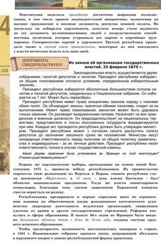 Конституция наделила президента достаточно широкими полномо­
чиями, в том числе правом законодательной инициативы, назначения на
высшие гражданские и военные должности, роспуска нижней палаты. Но
поскольку он избирался парламентом, депутаты вскоре стали выдвигать
на эту должность малоинициативных людей с посредственными способ­
ностями, политиков, которые устраивали все партии и партийные груп­
пировки. Соперничество партий в парламенте Третьей республики приво­
дило также к частой смене правительств, некоторые из них находились
у власти несколько недель или даже дней.
собраниями: палатой депутатов и сенатом. Президент республики избирает­
ся общим голосованием согласно условиям, определенным избирательным
законом...
Президент республики избирается абсолютным большинством голосов се­
натом и палатой депутатов, соединенных в Национальное собрание. Он изби­
рается на 7 лет. Может быть переизбран.
Президент республики имеет право инициативы законов наряду с членами
обеих палат. Он обнародует законы, принятые обеими палатами, следит за их
выполнением. Имеет право помилования; амнистия может быть дарована
только законом. Он руководит вооруженными силами. Назначает на все граж­
данские и военные должности. Он председательствует на национальных тор­
жествах; представители и послы иностранных государств аккредитируются
при нем. Каждый акт президента республики должен быть утвержден минист­
ром. Президент республики может с согласия сената распустить палату
депутатов до окончания законного срока ее полномочий. Министры несут
солидарную ответственность перед палатами за общую политику правитель­
ства и индивидуально - за их личные действия. Президент республики несет
ответственность только в случае государственной измены.
Какая форма правления была установлена во Франции по этой конституции?
И какая существовала реально?
Первые же парламентские выборы, проходившие на основе новой Кон­
ституции 1875 г., принесли победу республиканцам. Их правительство
перенесло свою резиденцию из Версаля в Париж, гимном республики ста­
ла знаменитая «Марсельеза», а 14 июля - день взятия Бастилии - был^
объявлен национальным праздником. Тогда же власти амнистировали
коммунаров, благодаря чему тысячи защитников Парижской коммуны
смогли вернуться на родину.
Республиканцы предприняли и первые серьезные шаги по ограниче­
нию влияния на общественную жизнь реакционного католического духо­
венства: запрещена деятельность иезуитских организаций, священники
удалены из армии и других государственных учреждений. Реформы кос­
нулись и сферы образования. В начале 80-х годов во Франции было введе­
но бесплатное обучение детей с 6-ти до 13-ти лет, создана система сред­
него женского образования.
Чтобы предотвратить возможность восстановления монархии в стране,
в 1884 г. Национальное собрание приняло закон, запрещавший обсуждать
в парламенте вопрос о замене республиканской формы правления.
Из закона об организации государственных
властей. 25 февраля 1875 г.
Законодательная власть осуществляется двумя
 