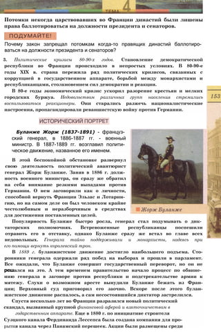 Потомки некогда царствовавших во Франции династий были лишены
права баллотироваться на должности президента и сенаторов.
Почему закон запрещал потомкам когда-то правящих династий баллотиро­
ваться на должности президента и сенаторов?
3. Политические кризисы 80-90-х годов. Становление демократической
республики во Франции происходило в непростых условиях. В 80-90-е
годы XIX в. страна пережила ряд политических кризисов, связанных с
коррупцией в государственном аппарате, борьбой между монархистами и
республиканцами, столкновением сил демократии и реакции.
В 80-е годы экономический кризис ускорил разорение крестьян и мелких
городских буржуа. Недовольством различных групп населения стремились
воспользоваться реакционеры. Они старались разжечь националистические
настроения, пропагандировали реваншистскую войну против Германии.
Буланже Жорж (1837-1891) - француз­
ский генерал, в 1886-1887 гг. - военный
министр. В 1887-1889 гг. возглавил полити­
ческое движение, названное его именем.
В этой беспокойной обстановке развернул
свою деятельность политический авантюрист
генерал Жорж Буланже. Заняв в 1886 г. долж­
ность военного министра, он сразу же обратил
на себя внимание резкими выпадами против
Германии. О нем заговорили как о личности,
способной вернуть Франции Эльзас и Лотарин­
гию, но на самом деле он был человеком крайне
честолюбивым и неразборчивым в средствах
для достижения поставленных целей.
Популярность Буланже быстро росла, генерал стал подумывать о дик­
таторских полномочиях. Встревоженные республиканцы поспешили
отравить его в отставку, однако Буланже сразу же встал во главе всех
недовольных. Генерала тайно поддерживали и монархисты, надеясь при
его помощи вернуть королевский трон.
В 1889 г. буланжистское движение достигло наибольшего подъема. Сто-
ронники генерала одержали ряд побед на выборах и прошли в парламент.
Все ожидали, что Буланже совершит государственный переворот, но он не
решался на это. А тем временем правительство начало процесс по обвине­
нию генерала в заговоре против республики и подстрекательстве армии к
мятежу. Слухи о возможном аресте вынудили Буланже бежать из Фран-
ции; Верховный суд приговорил его заочно. Вскоре после этого булан-
жистское движение распалось, а сам несостоявшийся диктатор застрелился.
Спустя несколько лет во Франции разразился новый политический
скандал, вызванный крупной финансовой аферой и взяточничеством в
годарственном аппарате. Еще в 1880 г. по инициативе строителя
Суэцкого канала Фердинанда Лессепса была создана компания для про-
рытия канала через Панамский перешеек. Акции были размещены среди
 
