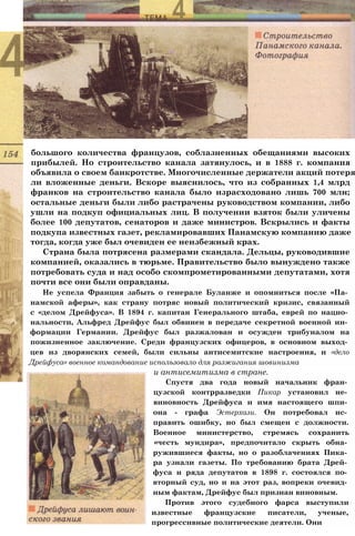 большого количества французов, соблазненных обещаниями высоких
прибылей. Но строительство канала затянулось, и в 1888 г. компания
объявила о своем банкротстве. Многочисленные держатели акций потеря
ли вложенные деньги. Вскоре выяснилось, что из собранных 1,4 млрд
франков на строительство канала было израсходовано лишь 700 млн;
остальные деньги были либо растрачены руководством компании, либо
ушли на подкуп официальных лиц. В получении взяток были уличены
более 100 депутатов, сенаторов и даже министров. Вскрылись и факты
подкупа известных газет, рекламировавших Панамскую компанию даже
тогда, когда уже был очевиден ее неизбежный крах.
Страна была потрясена размерами скандала. Дельцы, руководившие
компанией, оказались в тюрьме. Правительство было вынуждено также
потребовать суда и над особо скомпрометированными депутатами, хотя
почти все они были оправданы.
Не успела Франция забыть о генерале Буланже и опомниться после «Па­
намской аферы», как страну потряс новый политический кризис, связанный
с «делом Дрейфуса». В 1894 г. капитан Генерального штаба, еврей по нацио­
нальности, Альфред Дрейфус был обвинен в передаче секретной военной ин­
формации Германии. Дрейфус был разжалован и осужден трибуналом на
пожизненное заключение. Среди французских офицеров, в основном выход­
цев из дворянских семей, были сильны антисемитские настроения, и «дело
Дрейфуса» военное командование использовало для разжигания шовинизма
и антисемитизма в стране.
Спустя два года новый начальник фран­
цузской контрразведки Пикар установил не­
виновность Дрейфуса и имя настоящего шпи­
она - графа Эстерхази. Он потребовал ис­
править ошибку, но был смещен с должности.
Военное министерство, стремясь сохранить
«честь мундира», предпочитало скрыть обна­
ружившиеся факты, но о разоблачениях Пика­
ра узнали газеты. По требованию брата Дрей­
фуса и ряда депутатов в 1898 г. состоялся по­
вторный суд, но и на этот раз, вопреки очевид­
ным фактам, Дрейфус был признан виновным.
Против этого судебного фарса выступили
известные французские писатели, ученые,
прогрессивные политические деятели. Они
 